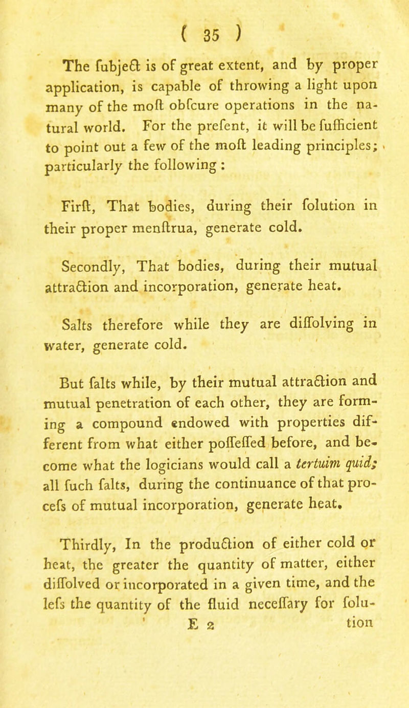 The fubjeft is of great extent, and by proper application, is capable of throwing a light upon many of the molt obfcure operations in the na- tural world. For the prefent, it will be fufficient to point out a few of the moll leading principles; > particularly the following : Firft, That bodies, during their folution in their proper menftrua, generate cold. Secondly, That bodies, during their mutual attrattion and incorporation, generate heat. I ‘ Salts therefore while they are dilfolving in water, generate cold. But falts while, by their mutual attra&ion and mutual penetration of each other, they are form- ing a compound endowed with properties dif- ferent from what either polfelfed before, and be- come what the logicians would call a tertuim quid; all fuch falts, during the continuance of that pro- cefs of mutual incorporation, generate heat. Thirdly, In the produ&ion of either cold or heat, the greater the quantity of matter, either diffolved or incorporated in a given time, and the lefs the quantity of the fluid necelfary for folu- E 2 tion