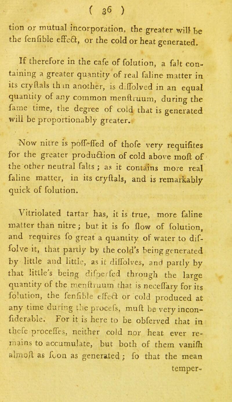 ( 3® ) tion or mutual incorporation, the greater will he the fenfible effeft, or the cold or heat generated. If therefore in the cafe of folution, a fait con- taining a greater quantity of real faline matter iu its cry Hals th in another, is d.lfolved in an equal quantity of any common menihuum, during the fame time, tne degree of cold that is generated will be proportionably greater. Now nitre is poflWTed of thofe very requifites for the greater produftion of cold above moft of the other neutral falts ; as it contains more real faline matter, in its cryltals, and is remarkably quick of folution. \ itriolated tartar has, it is true, more faline matter than nitre; but it is fo flow of folution, and requires fo great a quantity of water to dif- folve it, that partly by the cold’s being generated by little and little, as it diffolves, and partly by that little’s being diloerfed through the lar^e quantity of the menih uum that is neceflary for its folution, the fenfible efFefl or cold produced at any time during the procefs, muft be very incon- fiderable. For it is here to be obferved that in tbefe proceffes, neither cold nor heat ever re- mains to accumulate, but both of them vani/h almoft as foon as generated ; fo that the mean temper-