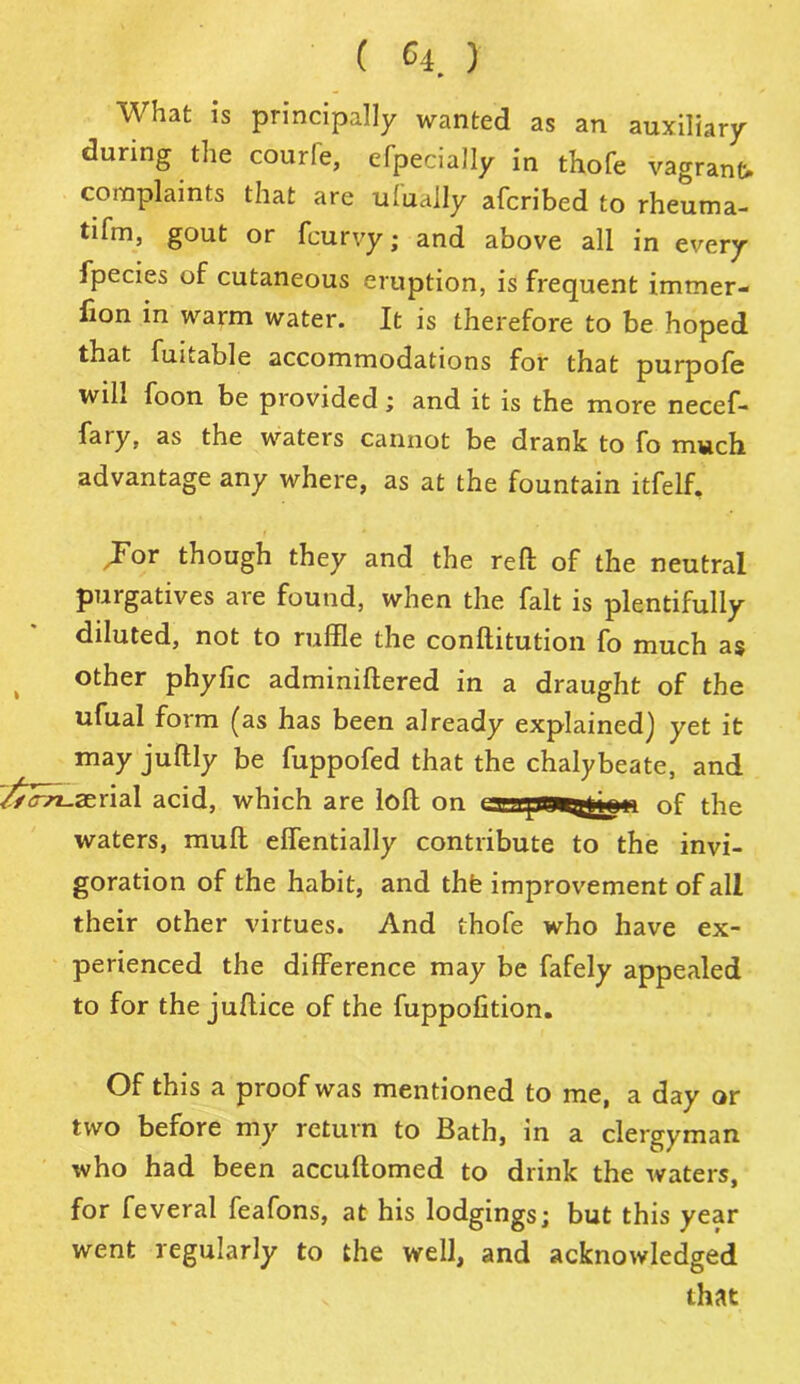What is principally wanted as an auxiliary during the courfe, efpecially in thofe vagrant, complaints that are ufually afcribed to rheuma- tifm, gout or fcurvy; and above all in every fpecies of cutaneous eruption, is frequent immer- fion in warm water. It is therefore to be hoped that fuitable accommodations for that purpofe wih foon be provided; and it is the more necef- fary, as the waters cannot be drank to fo much advantage any where, as at the fountain itfelf. Jor though they and the reft: of the neutral purgatives are found, when the fait is plentifully diluted, not to ruffle the conftitution fo much as other phyfic adminiffered in a draught of the ufual form (as has been already explained] yet it may juftly be fuppofed that the chalybeate, and rfc-n-zerial acid, which are loft on tssepmtatomi of the waters, mud effentially contribute to the invi- goration of the habit, and thfe improvement of all their other virtues. And thofe who have ex- perienced the difference may be fafely appealed to for the juftice of the fuppofition. Of this a proof was mentioned to me, a day or two before my return to Bath, in a clergyman who had been accuftomed to drink the waters, for feveral feafons, at his lodgings; but this year went regularly to the well, and acknowledged that