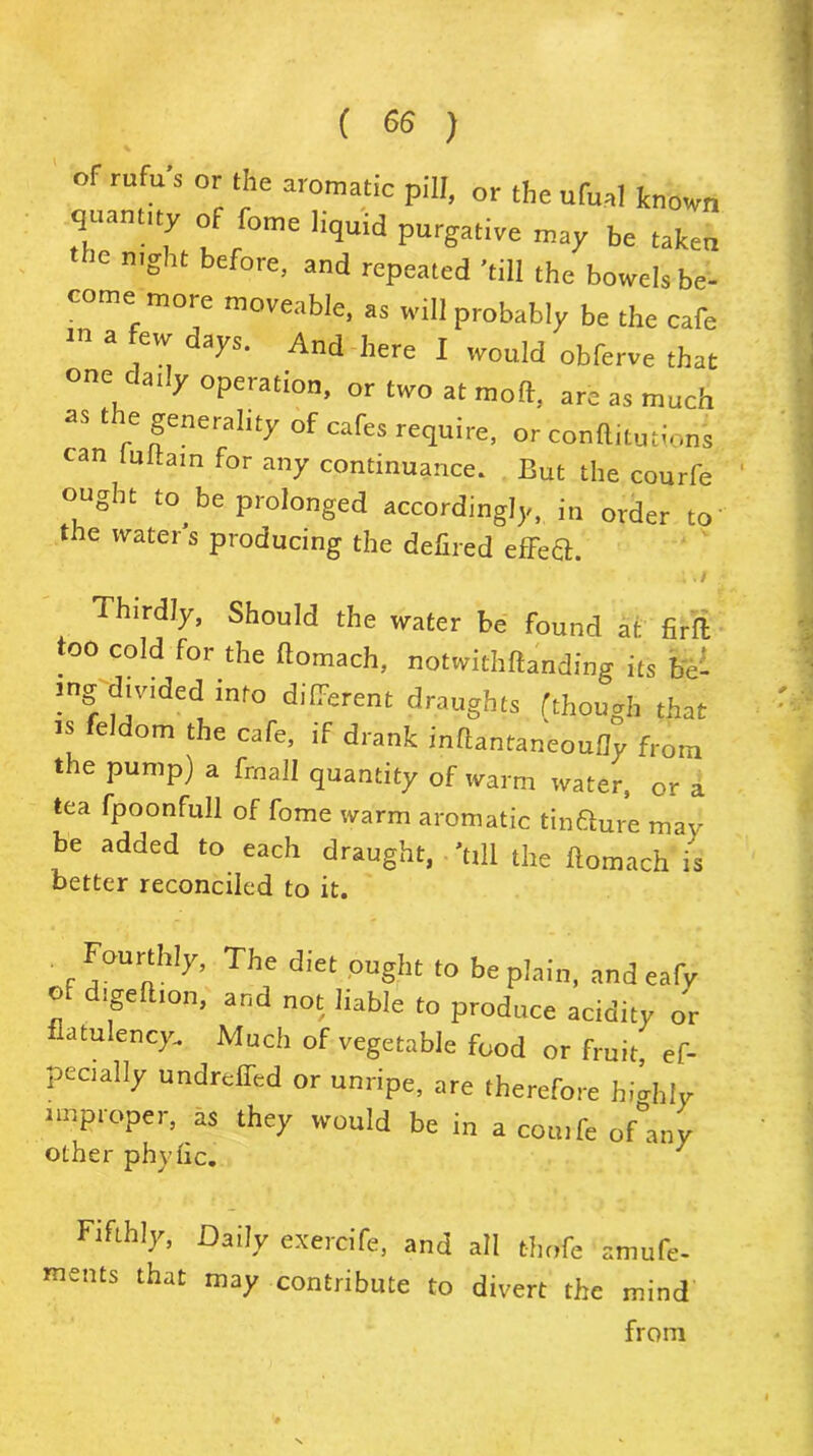 of rufu's or the aromatic pill, or the ufual known quantity of feme liquid purgative may be taken the night before, and repeated 'till the bowels be- come more moveable, as will probably be the cafe tn a ew days. And here I would obferve that one daily operation, or two at mod, are as much as t le generality of cafes require, or conftitutions can tuttam for any continuance. But the courfe ought to^ be prolonged accordingly, in order to the water s producing the defiled effect. i . / Thirdly, Should the water be found at fir ft too cold for the ftomach, notwithftanding its be- ing divided info different draughts (though that is feldom the cafe, if drank inftantaneoufly from the pump) a frnall quantity of warm water, or a tea fpoonfull of fome warm aromatic tinfture may be added to each draught, 'till the ftomach is better reconciled to it. Fourthly, The diet ought to be plain, and eafy of digeltion, and not liable to produce acidity or flatulency. Much of vegetable food or fruit, ef- pecially undreffed or unripe, are therefore highly improper, as they would be in a cot., be ofdny other phvfic. 7 Fifthly, Daily exercife, and all tlmfe amufe- ments that may contribute to divert the mind from
