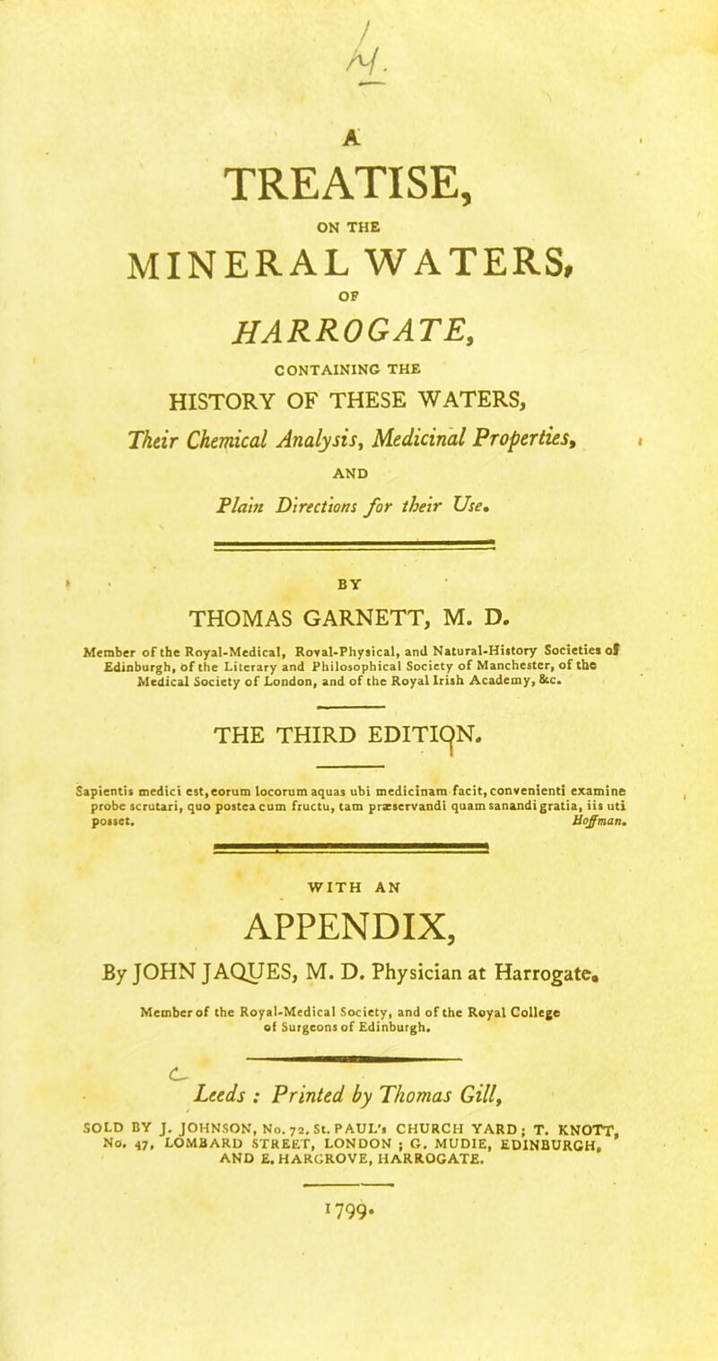 / A/. A TREATISE, ON THE MINERAL WATERS, OF HARROGATE, CONTAINING THE HISTORY OF THESE WATERS, Their Chemical Analysis, Medicinal Properties, AND Plain Directions for their Use. * BY THOMAS GARNETT, M. D. Member of the Royal-Medical, Roval-Physical, and Natural-History Societies of Edinburgh, of the Literary and Philosophical Society of Manchester, of the Medical Society of London, and of the Royal Irish Academy, 8cc. THE THIRD EDITION. Sapientis medici est,eorum locorum aquas ubi medicinam facit, convenienti examine probe scrutari, quo posteacum fructu, tam prasservandi quam sanandigratia, iis uti posset. Hoffman. WITH AN APPENDIX, By JOHN JAQUES, M. D. Physician at Harrogate. Member of the Royal-Medical Society, and of the Royal College of Surgeons of Edinburgh. C- Leeds : Printed by Thomas Gill, SOLD BY J. JOHNSON, No. 72. St. PAUL-, CHURCH YARD; T. KNOTT, No. 47, LOMBARD STREET, LONDON j G. MUDIE, EDINBURGH, AND E. HARGROVE, HARROGATE. I799