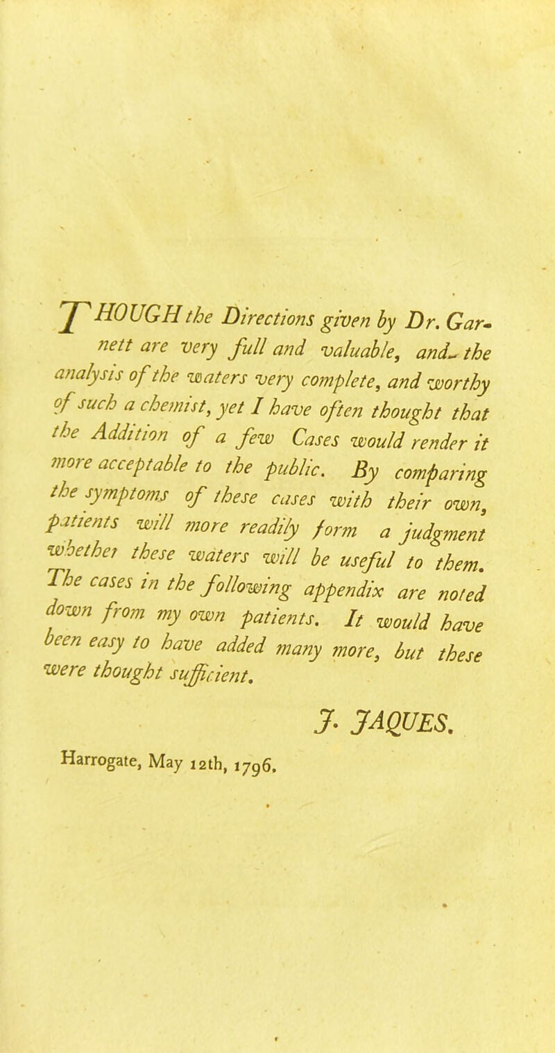 rJ^HOUGH the Directions given by Dr. Gar- nett are very full and valuable, and- the analysis of the waters very complete, and worthy of such a chemist, yet I have often thought that the Addition of a few Cases would render it more acceptable to the public. By comparing the symptoms of these cases with their own, patients will more readily form a judgment wo ether these waters will be useful to them. The cases in the following appendix are noted down from my own patients. It would have een easy to have added many more, but these were thought sufficient. J. JAQUES. Harrogate, May 12th, i7g6.