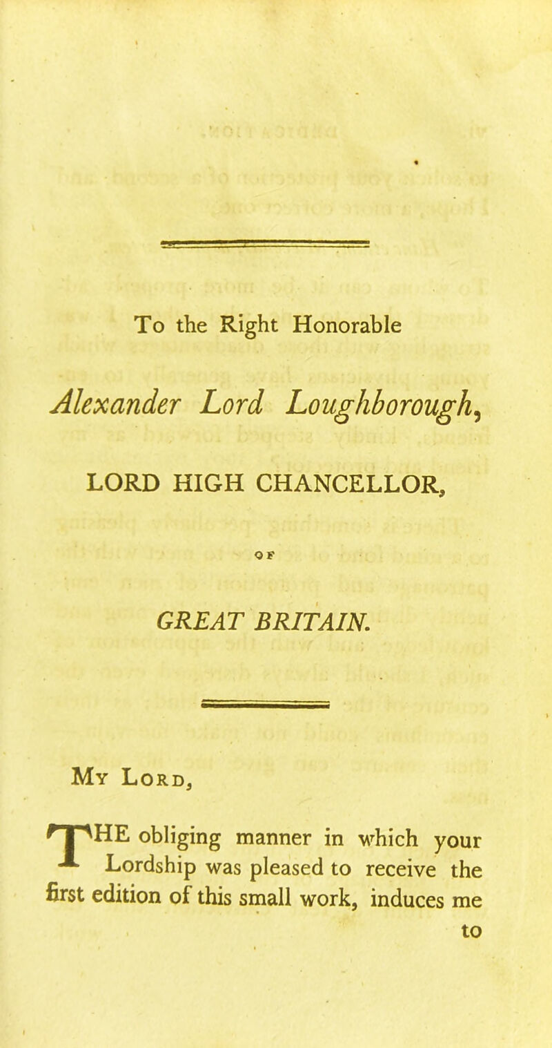 To the Right Honorable Alexander Lord Loughborough, LORD HIGH CHANCELLOR, GREAT BRITAIN. My Lord, f 1 'HE obliging manner in which your **■ Lordship was pleased to receive the first edition of this small work, induces me to