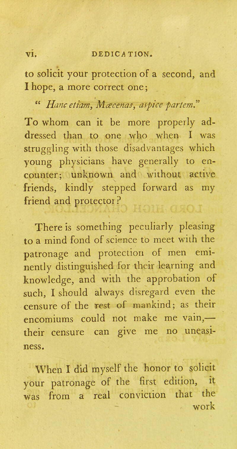 to solicit your protection of a second, and I hope, a more correct one; e£ Ham etiam, Maecenas, as pice partem” To whom can it be more properly ad- dressed than to one who when I was struggling with those disadvantages which young physicians have generally to en- counter: unknown and without active friends, kindly stepped forward as my friend and protector ? l There is something peculiarly pleasing to a mind fond of science to meet with the patronage and protection of men emi- nently distinguished for their learning and knowledge, and with the approbation of such, I should always disregard even the censure of the rest of mankind; as their encomiums could not make me vain,— their censure can give me no uneasi- ness. When I did myself the honor to solicit your patronage of the first edition, it was from a real conviction that the work