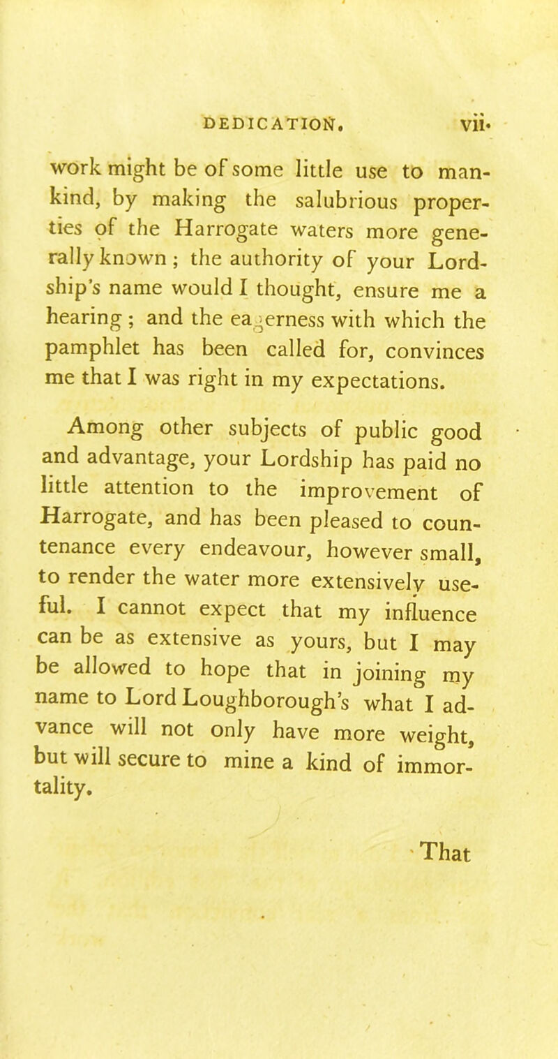 work might be of some little use to man- kind, by making the salubrious proper- ties of the Harrogate waters more gene- rally known; the authority of your Lord- ship’s name would I thought, ensure me a hearing; and the eagerness with which the pamphlet has been called for, convinces me that I was right in my expectations. Among other subjects of public good and advantage, your Lordship has paid no little attention to the improvement of Harrogate, and has been pleased to coun- tenance every endeavour, however small, to render the water more extensively use- ful. I cannot expect that my influence can be as extensive as yours, but I may be allowed to hope that in joining my name to Lord Loughborough’s what I ad- vance will not only have more weight, but will secure to mine a kind of immor- tality. That