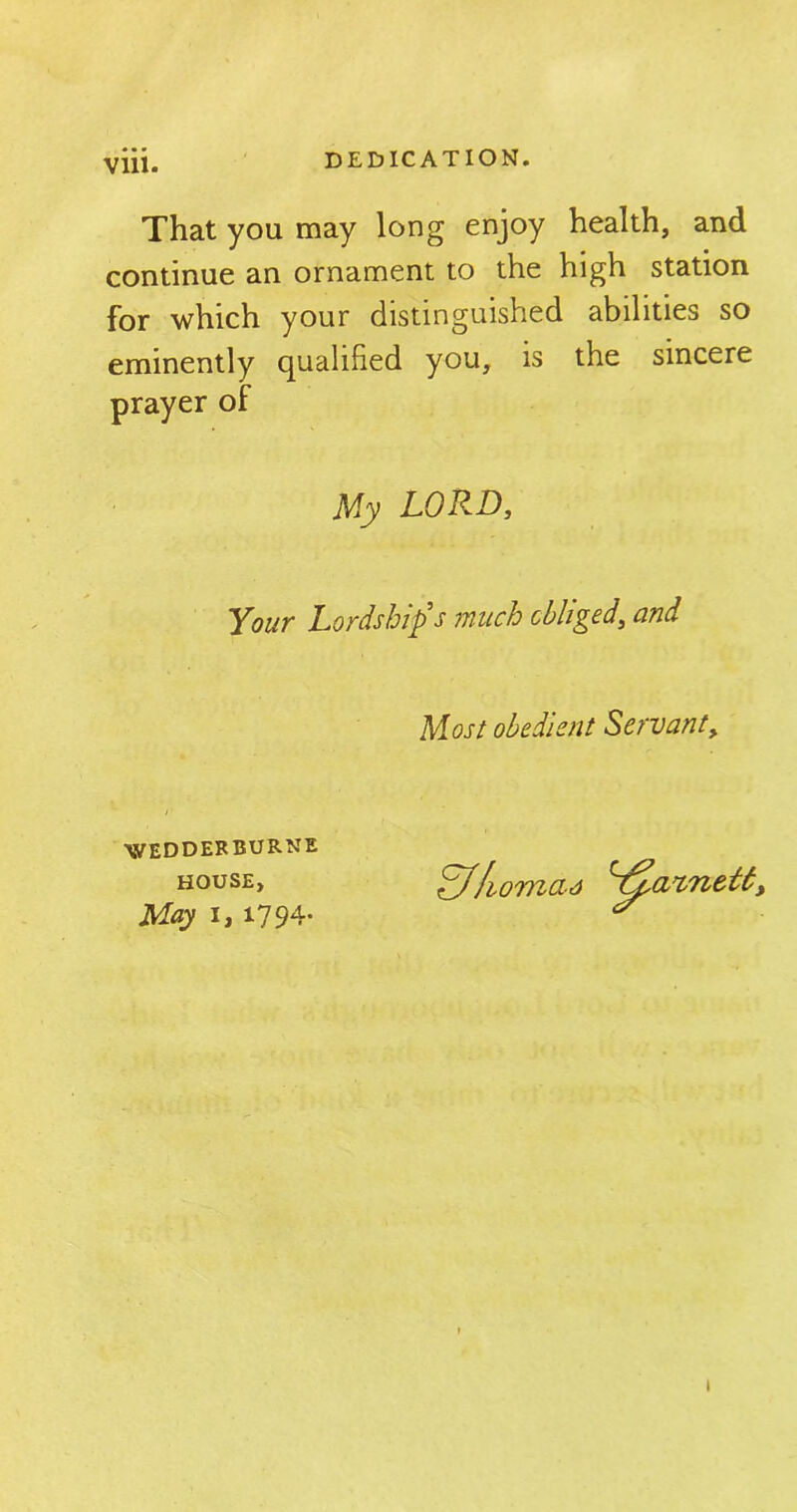 Vlll. That you may long enjoy health, and continue an ornament to the high station for which your distinguished abilities so eminently qualified you, is the sincere prayer of My LORD, Your Lordship's much obliged, and Most obedient Servant, / ■ WEDDERBURNE HOUSE, May i, 1794* homcia > 1