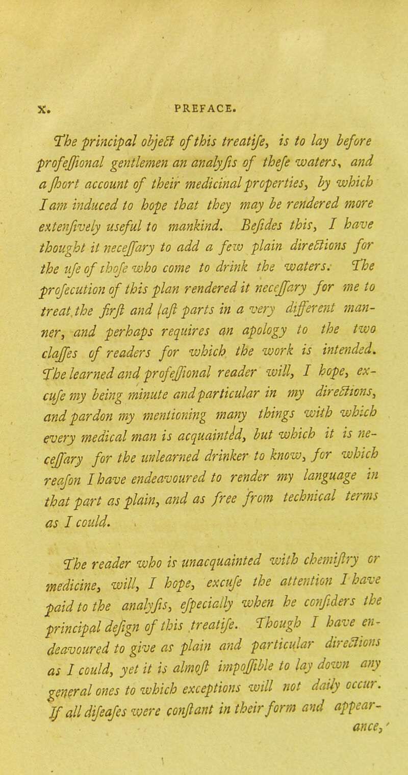 The principal object of this treatife, is to lay before profejfional gentlemen an analffis of thefe waters, and a fhort account of their medicinal properties, by which lam induced to hope that they may be rendered more extenfively useful to mankind. Befides this, I have thought it necejfary to add a few plain directions for the ufe of thofe who come to drink the waters. The profecution of this plan rendered it necejfary for me to treat, the firft and (aft parts in a very different man- ner, and perhaps requires an apology to the two claffes of readers for which, the work is intended. The learned and profejfional reader will, I hope, ex- cufe my being minute and particular in my directions, and pardon my mentioning many things with which every medical man is acquainted, but which it is ne- cejfary for the unlearned drinker to know, for which reafon I have endeavoured to render my language in that part as plain, and as free from technical terms as I could. The reader who is unacquainted with chemiftry or medicine, will, I hope, excufe the attention I have paid to the analyfis, efpecially when he confiders the principal defign of this treatife. Though I have en- deavoured to give as plain and particular directions as 1 could, yet it is almoft impoffible to lay down any general ones to which exceptions will not daily occur. If all difeafes were conftant in their form and appear- ance, ' \