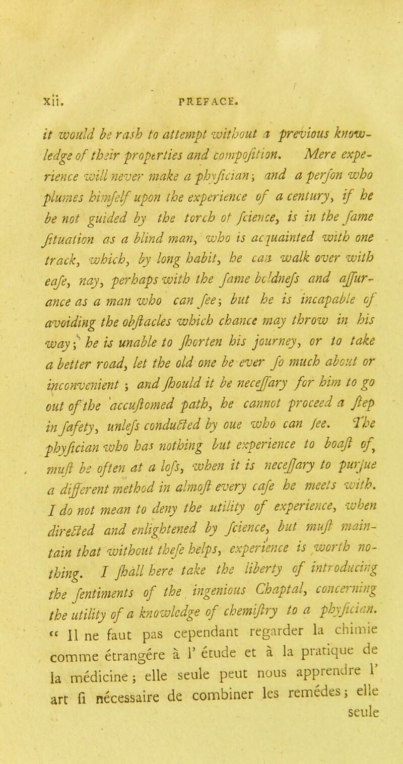 Xit. PREFACE. it would bo rash to attempt without a previous know- ledge of their properties and composition. Mere expe- rience •will never make a phyfician; and a perjon who plumes himjelf upon the experience of a century, if he be not guided by the torch of fcience, is in the fame fit nation as a blind man, who is acquainted with one track, which, by long habit, he can walk over with eafe, nay, perhaps with the fame bcldnefs and affur- ance as a man who can fee; but he is incapable of avoiding the obftacles which chance may throw in his way \ he is unable to for ten his journey, or to take a better road, let the old one be ever Jo much about or inconvenient ; and fhould it be necejfary for him to go out of the 'accuftomed path, he cannot proceed a ftep injafety, unlefs conducted by oue who can fee. Toe phyfician who has nothing but experience to boafi of muft be often at a lofs, when it is necefary to purjue a different method, in almoft every cafe he meets ■with. I do not mean to deny the utility of experience, ■when directed and enlightened by fcience, but muft main- tain that without thefe helps, experience is worth no- thing. I fall here take the liberty of introducing the Jentiments of the ingenious Chaptal, concei ning the utility of a knowledge of chemiftry to a phyfician. “ II ne faut pas cependant regarder la chimie comme etrangere a 1’ etude et a la pratique de la medicine; elle seule peut nous apprendre 1’ art fi necessaire de combiner les remedes; el.e seule