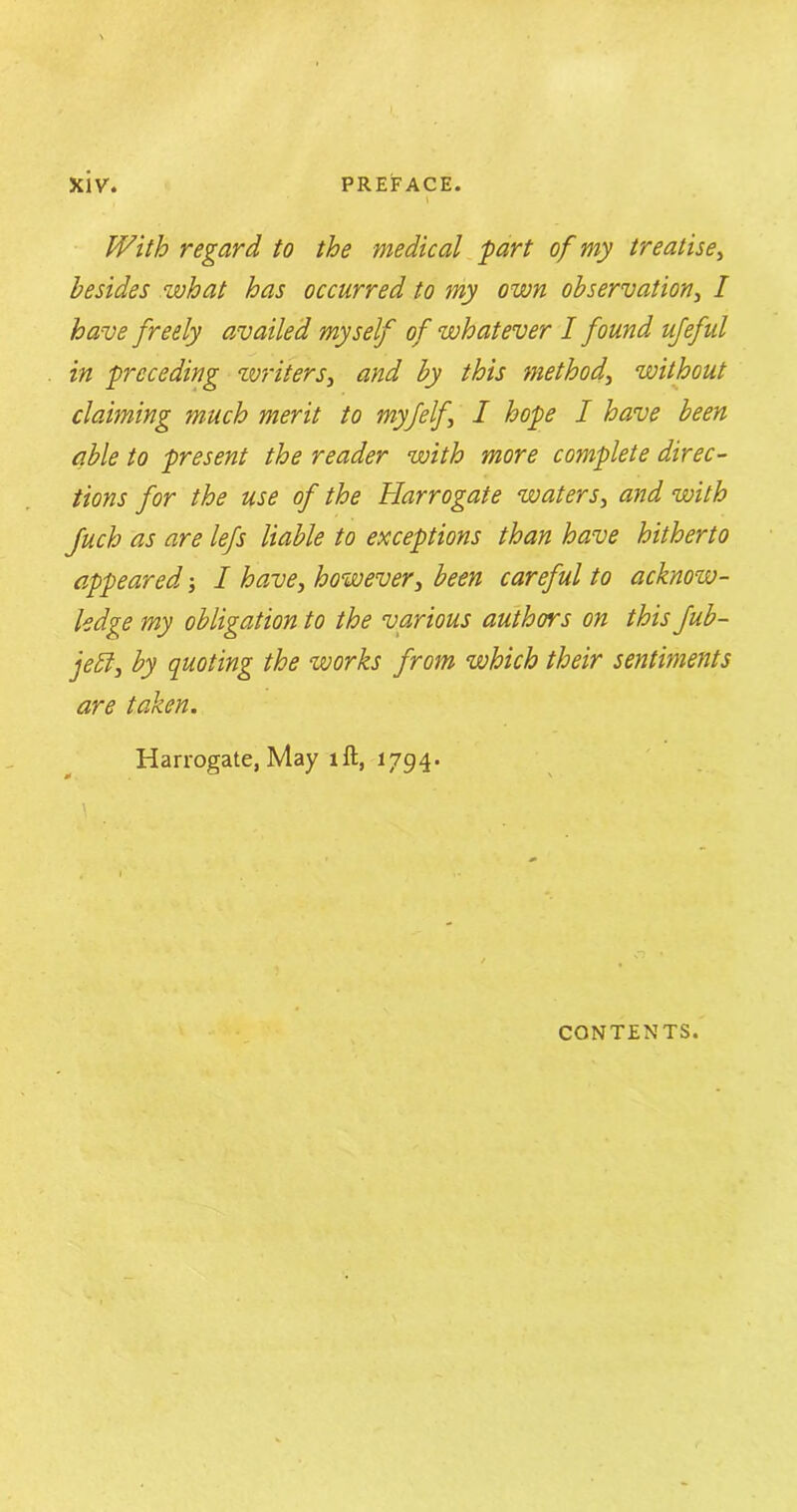 With regard, to the medical part of my treatise, besides what has occurred to my own observation, / have freely availed myself of whatever I found ufeful in preceding writers, and by this method, without claiming much merit to myfelf I hope I have been able to present the reader with more complete direc- tions for the use of the Harrogate waters, and with Juch as are lefs liable to exceptions than have hitherto appeared I have, however, been careful to acknow- ledge my obligation to the various authors on this fub- je£l, by quoting the works from which their sentiments are taken. Harrogate, May ill, 1794. \ CONTENTS.