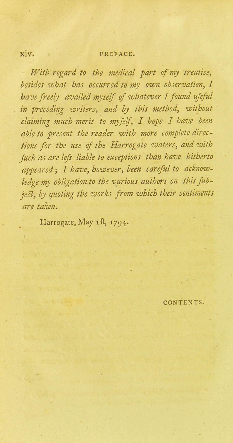 With regard, to the medical part of my treatise, besides what has occurred to my own observation, / have freely availed myself of whatever I found ufeful in preceding writers, and by this method, without claiming much merit to myfelf I hope I have been able to present the reader with more complete direc- tions for the use of the Harrogate waters, and with Juch as are lefs liable to exceptions than have hitherto appeared I have, however, been careful to acknow- ledge my obligation to the various authors on this fub- je£l, by quoting the works from which their sentiments are taken. Harrogate, May ill, 1794. \ CONTENTS.