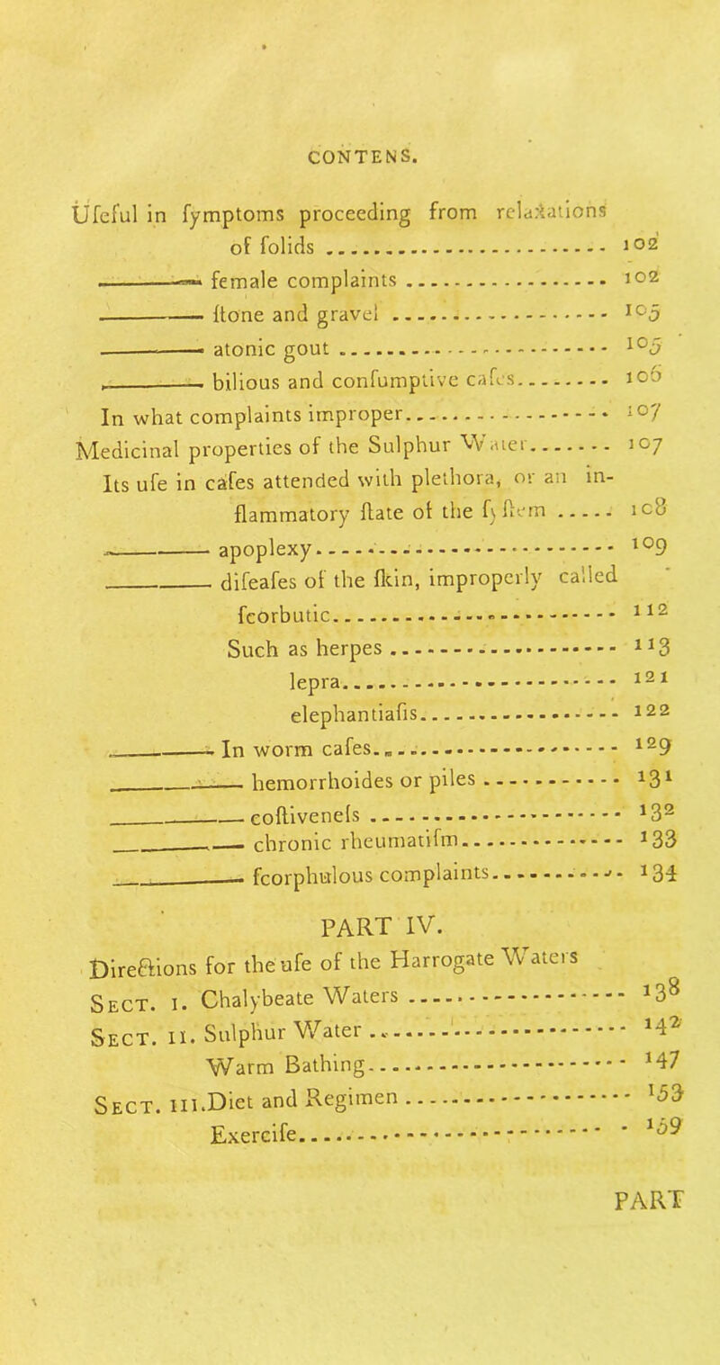 Ufeful in fymptoms proceeding from relaxations of folids 102 —i female complaints 102 {tone and gravel Ic'5 atonic gout - lo5 , — bilious and confumptive cafes 100 In what complaints improper 107 Medicinal properties of the Sulphur Water 107 Its ufe in cafes attended with plethora, or an in- flammatory ftate ot the f)ftem ic8 apoplexy 109 difeafes of the Ikin, improperly called fcorbutic 112 Such as herpes 1J3 lepra - 121 elephantiafis 122 - In worm cafes. 129 : hemorrhoides or piles tfl1 eoftivenels *32 .— chronic rheumatVfm *33 ___ fcorphulous complaints - 134 PART IV. Direftions for the ufe of the Harrogate Waters Sect. i. Chalybeate Waters J38 Sect. 11. Sulphur Water 142 Warm Bathing M7 Sect. 111.Diet and Regimen l5& Exercife PART