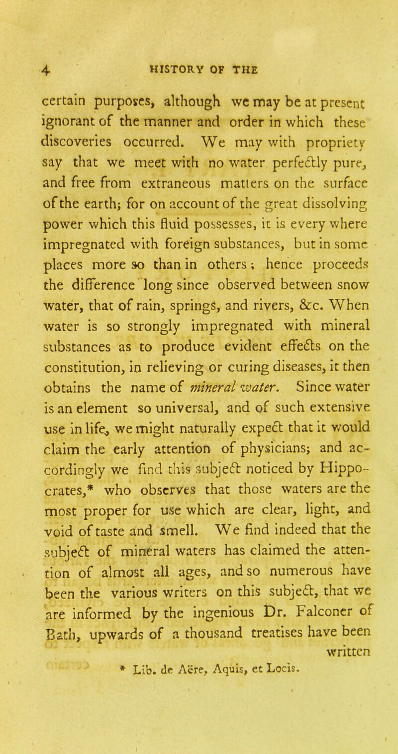 certain purposes, although we may be at present ignorant of the manner and order in which these discoveries occurred. We may with propriety say that we meet with no water perfectly pure, and free from extraneous matters on the surface of the earth; for on account of the great dissolving power which this fluid possesses, it is every where impregnated with foreign substances, but in some places more so than in others; hence proceeds the difference long since observed between snow water, that of rain, springs, and rivers, &c. When water is so strongly impregnated with mineral substances as to produce evident effects on the constitution, in relieving or curing diseases, it then obtains the name of mineral water. Since water is an element so universal, and of such extensive use in life* we might naturally expert that it would claim the early attention of physicians; and ac- cordingly we find this subjeft noticed by Hippo- crates,* who observes that those waters are the most proper for use which are clear, light, and void of taste and smell. We find indeed that the subjeft of mineral waters has claimed the atten- tion of almost all ages, and so numerous have been the various writers on this subjeft, that we are informed by the ingenious Dr. Falconer of Bath, upwards of a thousand treatises have been written * Lib. tic Aere, Aquis, et Locis.