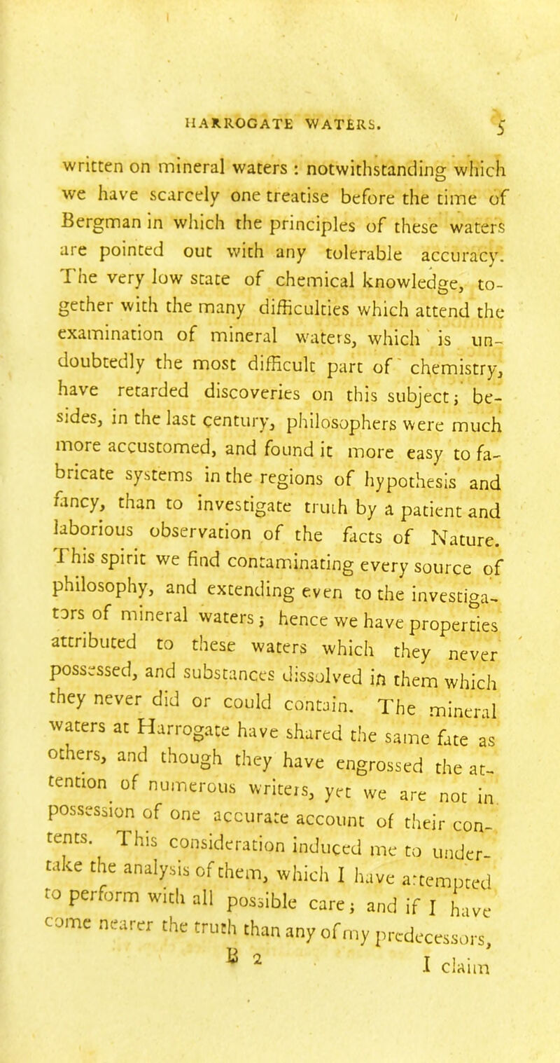 written on mineral waters : notwithstanding which we have scarcely one treatise before the time of Bergman in which the principles of these waters are pointed out with any tolerable accuracy! The very low state of chemical knowledge, to- gether with the many difficulties which attend the examination of mineral waters, which is un- doubtedly the most difficult part of chemistry, have retarded discoveries on this subject; be- sides, in the last century, philosophers were much more accustomed, and found it more easy to fa- Dricate systems in the regions of hypothesis and ffincy, than to investigate truth by a patient and laborious observation of the facts of Nature. I his spirit we find contaminating every source of philosophy, and extending even to the investiga- tors of mineral waters j hence we have properties attributed to these waters which they never possessed, and substances dissolved in them which they never did or could contain. The mineral waters at Harrogate have shared the same fate as others, and though they have engrossed the at- tention. of numerous writers, yet we are not in possession of one accurate account of their con- tents. This consideration induced me to under- take the analysis of them, which I have attempted to perform with all possible care ; and if I have come nearer the truth than any of my predecessors, B 2 I claim