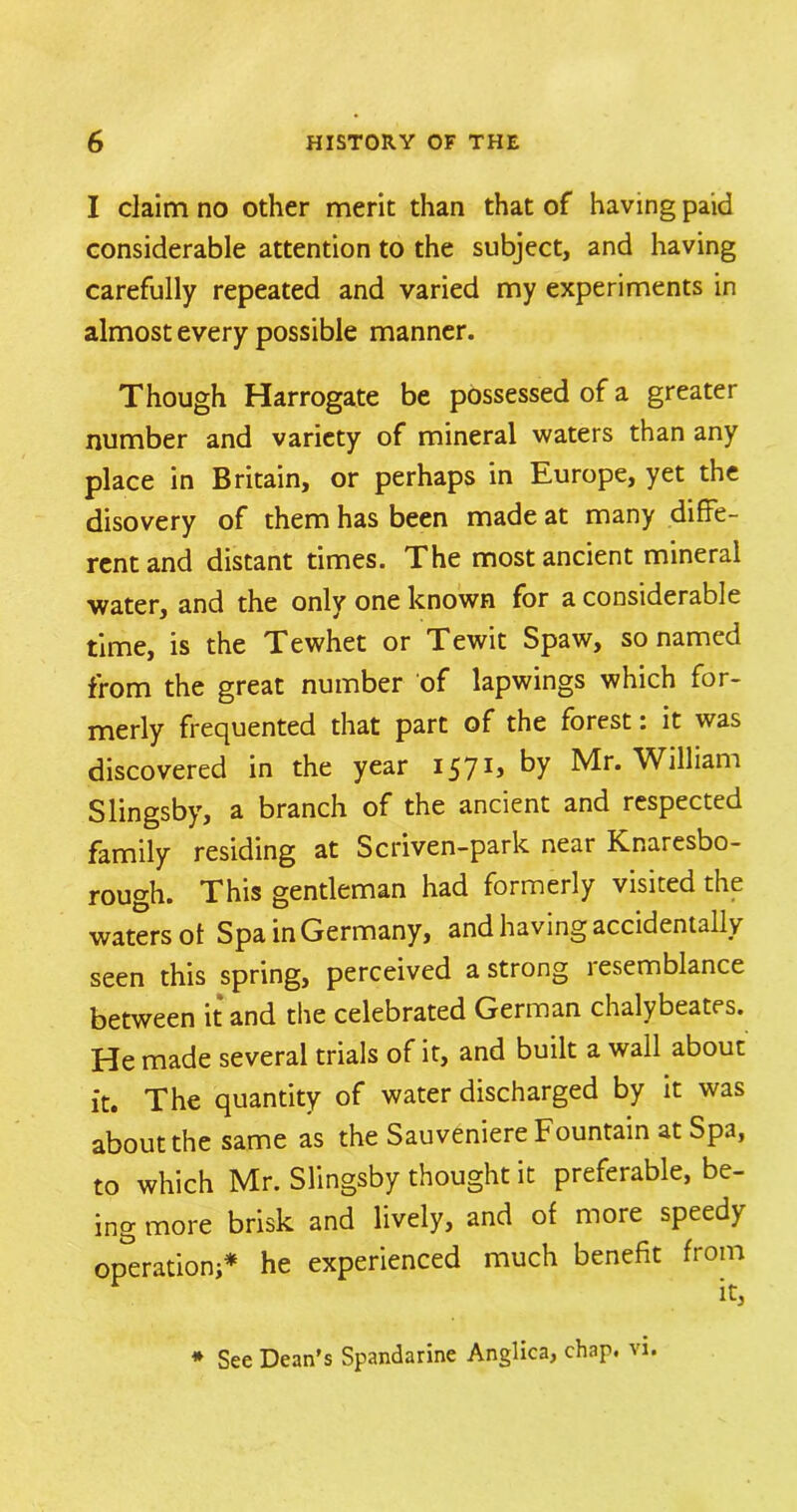 I claim no other merit than that of having paid considerable attention to the subject, and having carefully repeated and varied my experiments in almost every possible manner. Though Harrogate be possessed of a greater number and variety of mineral waters than any place in Britain, or perhaps in Europe, yet the disovery of them has been made at many diffe- rent and distant times. The most ancient mineral water, and the only one known for a considerable time, is the Tewhet or Tewit Spaw, so named from the great number of lapwings which for- merly frequented that part of the forest: it was discovered in the year 157 by Mr. William Slingsby, a branch of the ancient and respected family residing at Scriven-park near Knaresbo- rough. This gentleman had formerly visited the waters ot Spa in Germany, and having accidentally seen this spring, perceived a strong resemblance between it and the celebrated German chalybeates. He made several trials of it, and built a wall about it. The quantity of water discharged by it was about the same as the Sauveniere Fountain at Spa, to which Mr. Slingsby thought it preferable, be- ing more brisk and lively, and of more speedy operation;* he experienced much benefit from * See Dean's Spandarine Anglica, chap. vi.