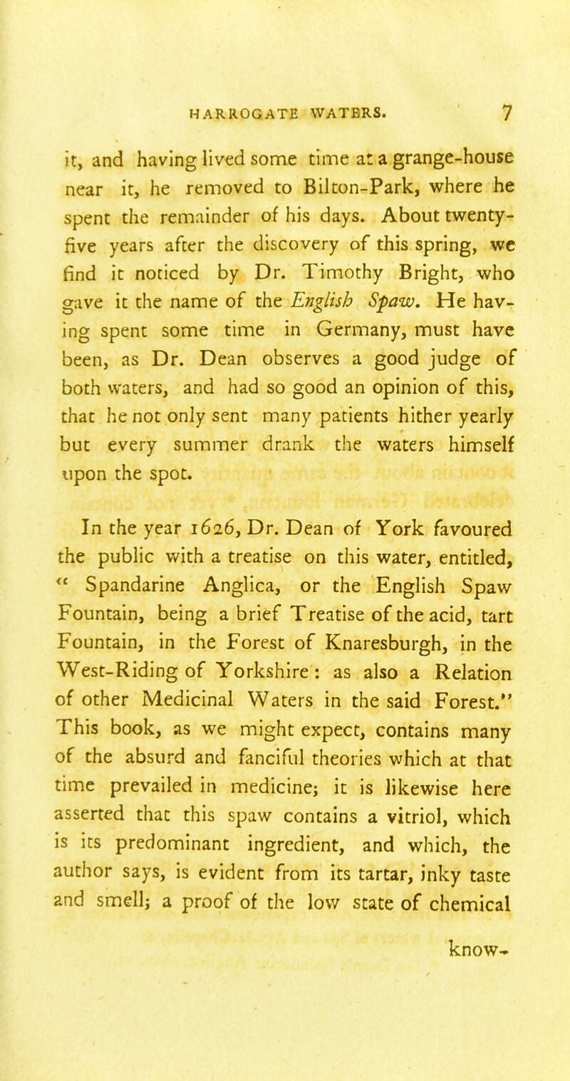 it, and having lived some time at a grange-house near it, he removed to Bilton-Park, where he spent the remainder of his days. About twenty- five years after the discovery of this spring, we find it noticed by Dr. Timothy Bright, who gave it the name of the English Spaw. He hav- ing spent some time in Germany, must have been, as Dr. Dean observes a good judge of both waters, and had so good an opinion of this, that he not only sent many patients hither yearly but every summer drank the waters himself upon the spot. In the year 1626, Dr. Dean of York favoured the public with a treatise on this water, entitled, <£ Spandarine Anglica, or the English Spaw Fountain, being a brief Treatise of the acid, tart Fountain, in the Forest of Knaresburgh, in the West-Riding of Yorkshire : as also a Relation of other Medicinal Waters in the said Forest.” This book, as we might expect, contains many of the absurd and fanciful theories which at that time prevailed in medicine; it is likewise here asserted thac this spaw contains a vitriol, which is its predominant ingredient, and which, the author says, is evident from its tartar, inky taste and smell; a proof of the low state of chemical know-