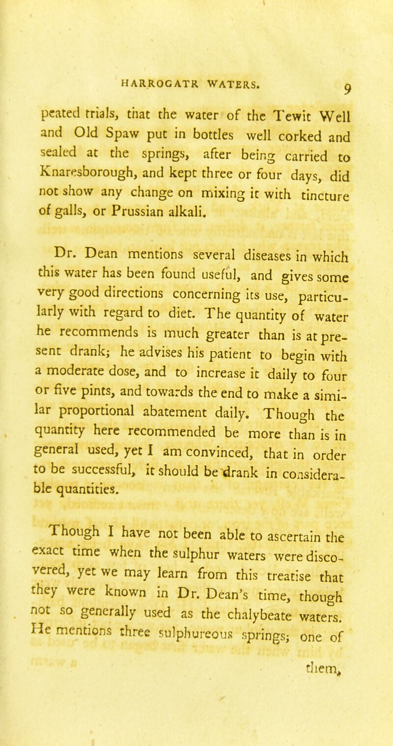 pcatecl trials, that the water of the Tewit Well and Old Spaw put in bottles well corked and sealed at the springs, after being carried to Knaresborough, and kept three or four days, did not show any change on mixing it with tincture of galls, or Prussian alkali. Dr. Dean mentions several diseases in which this water has been found useful, and gives some very good directions concerning its use, particu- larly with regard to diet. The quantity of water he recommends is much greater than is at pre- sent drank; he advises his patient to begin with a moderate dose, and to increase it daily to four or five pints, and towards the end to make a simi- lar proportional abatement daily. Though the quantity here recommended be more than is in general used, yet I am convinced, that in order to be successful, it should be drank in considera- ble quantities. Though I have not been able to ascertain the exact time when the sulphur waters were disco- ' ered, yet we may learn from this treatise that they were known in Dr. Dean’s time, though not so generally used as the chalybeate waters. He mentions three sulphureous springs; one of them.