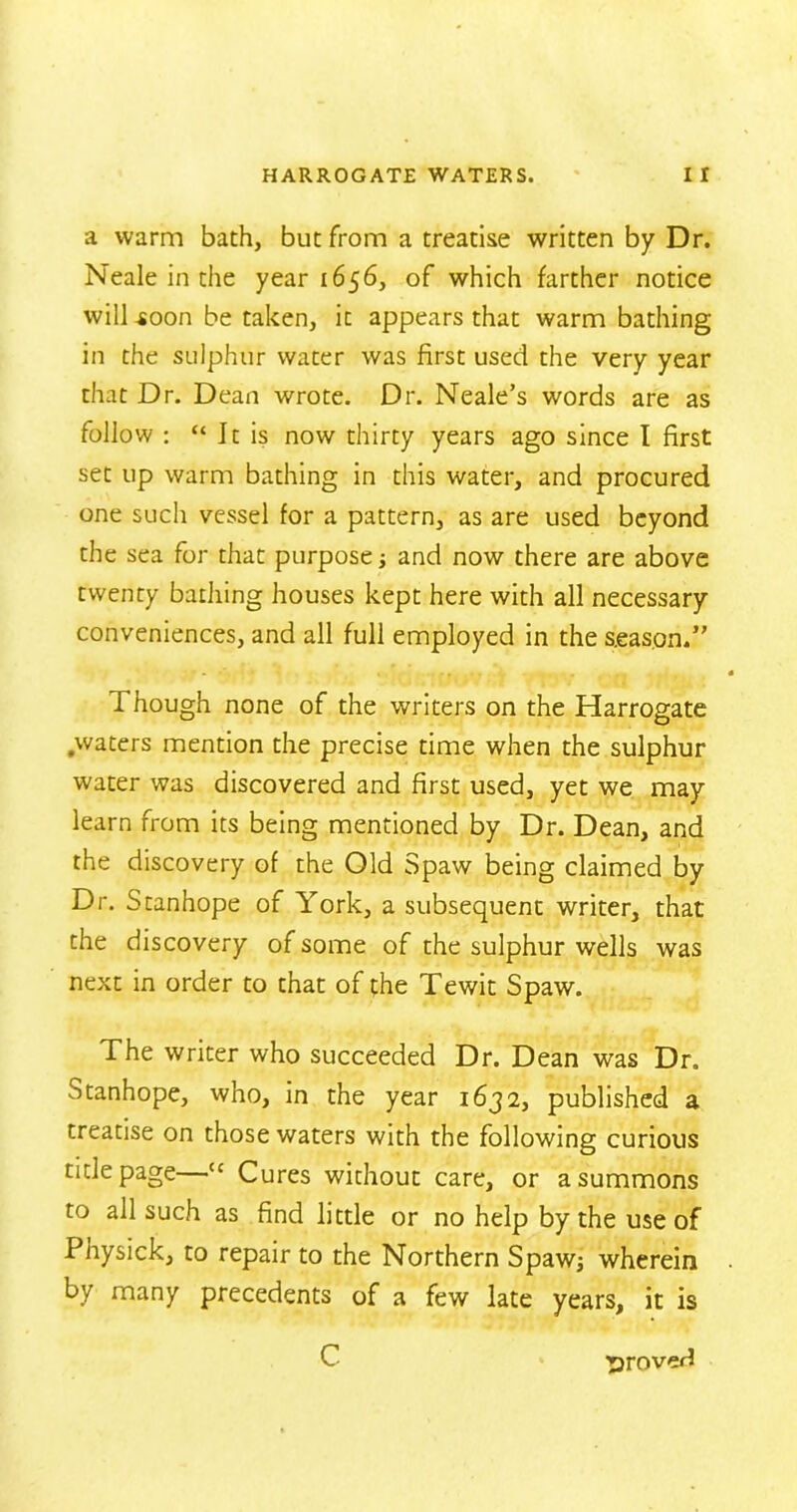 a warm bath, but from a treatise written by Dr. Neale in the year 1656, of which farther notice will .soon be taken, it appears that warm bathing in the sulphur water was first used the very year that Dr. Dean wrote. Dr. Neale’s words are as follow : “ It is now thirty years ago since I first set up warm bathing in this water, and procured one such vessel for a pattern, as are used beyond the sea for that purpose and now there are above twenty bathing houses kept here with all necessary conveniences, and all full employed in the season*” I hough none of the writers on the Harrogate .waters mention the precise time when the sulphur water was discovered and first used, yet we may learn from its being mentioned by Dr. Dean, and the discovery of the Old Spaw being claimed by Dr. Stanhope of York, a subsequent writer, that the discovery of some of the sulphur wells was next in order to that of the Tewit Spaw. The writer who succeeded Dr. Dean was Dr. Stanhope, who, in the year 1632, published a treatise on those waters with the following curious title page—tc Cures without care, or a summons to all such as find little or no help by the use of Physick, to repair to the Northern Spawj wherein by many precedents of a few late years, it is C proved