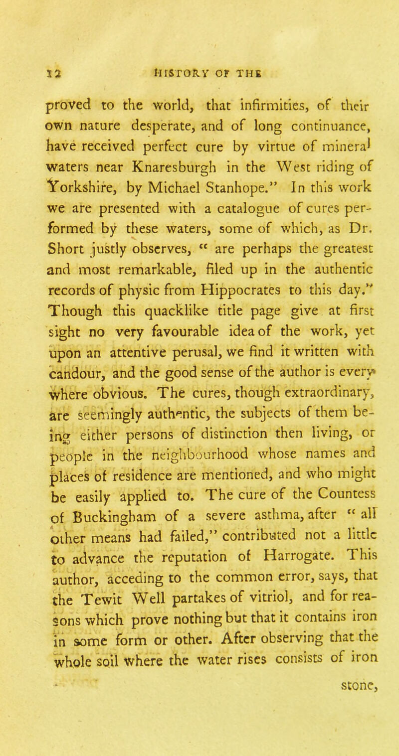 proved to the world, that infirmities, of their own nature desperate, and of long continuance, have received perfect cure by virtue of mineral waters near Knaresburgh in the West riding of Yorkshire, by Michael Stanhope.” In this work we are presented with a catalogue of cures per- formed by these waters, some of which, as Dr. Short justly observes, <c are perhaps the greatest and most remarkable, filed up in the authentic records of physic from Hippocrates to this day.” Though this quacklike title page give at first sight no very favourable idea of the work, yet upon an attentive perusal, we find it written with candour, and the good sense of the author is every* where obvious. The cures, though extraordinary, are seemingly authentic, the subjects of them be- ing either persons of distinction then living, or people in the neighbourhood whose names and places of residence are mentioned, and who might be easily applied to. The cure of the Countess of Buckingham of a severe asthma, after “ all other means had failed,” contributed not a little to advance the reputation of Harrogate. This author, acceding to the common error, says, that the Tewit Well partakes of vitriol, and for rea- sons which prove nothing but that it contains iron in some form or other. After observing that the whole soil where the water rises consists of iron stone,