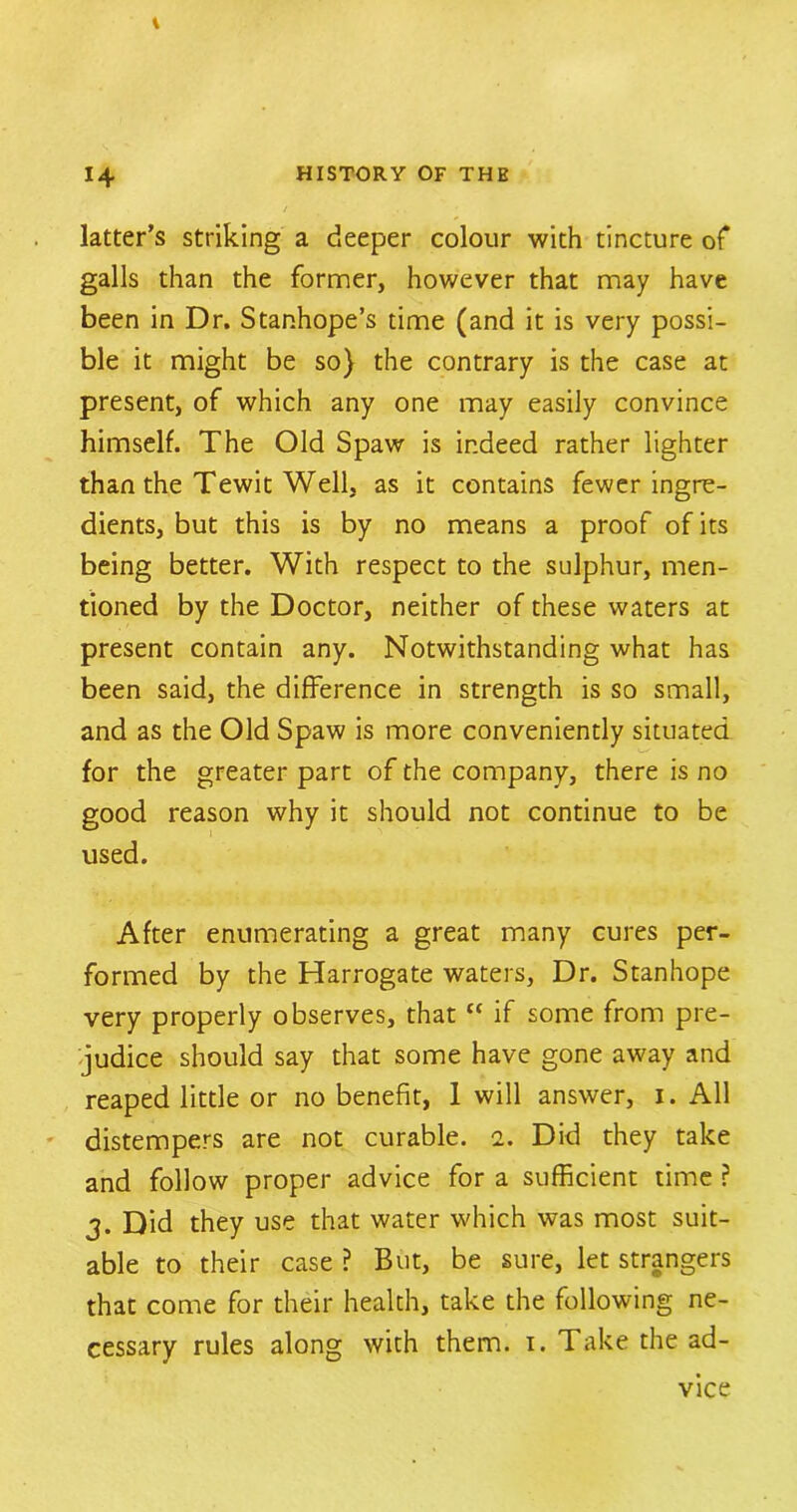 latter’s striking a deeper colour with tincture of galls than the former, however that may have been in Dr. Stanhope’s time (and it is very possi- ble it might be so} the contrary is the case at present, of which any one may easily convince himself. The Old Spaw is indeed rather lighter than the Tewit Well, as it contains fewer ingre- dients, but this is by no means a proof of its being better. With respect to the sulphur, men- tioned by the Doctor, neither of these waters at present contain any. Notwithstanding what has been said, the difference in strength is so small, and as the Old Spaw is more conveniently situated for the greater part of the company, there is no good reason why it should not continue to be used. After enumerating a great many cures per- formed by the Harrogate waters, Dr. Stanhope very properly observes, that “ if some from pre- judice should say that some have gone away and reaped little or no benefit, 1 will answer, i. All distempers are not curable, i. Did they take and follow proper advice for a sufficient time ? 3. Did they use that water which was most suit- able to their case ? But, be sure, let strangers that come for their health, take the following ne- cessary rules along with them. 1. Take the ad- vice