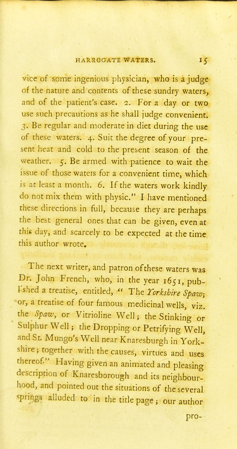 vice of some ingenious physician, who is a judge of the nature and contents of these sundry waters, and of the patient’s case. i. For a day or two use such precautions as he shall judge convenient. J. Be regular and moderate in diet during the use of these waters. 4. Suit the degree of your pre- sent heat and cold to the present season of the weather. 5. Be armed with patience to wait the issue of those waters for a convenient time, which is at least a month. 6. If the waters work kindly do not mix them with physic.” I have mentioned these directions in full, because they are perhaps the best general ones that can be given, even at this day, and scarcely to be expected at the time this author wrote. The next writer, and patron ofthese waters was Dr. John French, who, in the year 1651, pub- Fshed a treatise, entitled, « The Yorkshire Spaw, or, a treatise of four famous medicinal wells, viz. the Spaw, or Vitrioline Well; the Stinking or Sulphur Well; the Dropping or Petrifying Well, and St. Mungo’s Well near Knaresburgh in York- shire ; together with the causes, virtues and uses thereof- Having given an animated and pleasing description of Knaresborough and its neighbour- hood, and pointed out the situations of the several springs alluded to in the title page; our author pro-