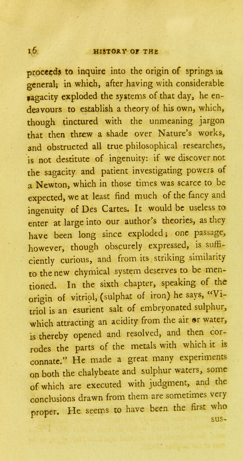 proceed^ to inquire into the origin of springs m general; in which, after having with considerable pagacity exploded the systems of that day, he en- deavours to establish a theory of his own, which, though tinctured with the unmeaning jargon that then threw a shade over Nature’s works, and obstructed all true philosophical researches, is not destitute of ingenuity: if we discover not the sagacity and patient investigating powers of a Newton, which in those times was scarce to be expected, we at least find much of the fancy and ingenuity of Des Cartes. It would be useless to enter at large into our author s theories, as they have been long since exploded; one passage, however, though obscurely expressed, is suffi- ciently curious, and from its striking similarity to the new chymical system deserves to be men- tioned. In the sixth chapter, speaking of the origin of vitriol, (sulphat of iron) he says, “Vi- triol is an esurient salt of embryonated sulphur, which attracting an acidity from the air ®r water, is thereby opened and resolved, and then cor- rodes the parts of the metals with which it is connate.” He made a great many experiments on both the chalybeate and sulphur waters, some of which are executed with judgment, and the conclusions drawn from them are sometimes very proper. He seems to have been the first who Y r sus-