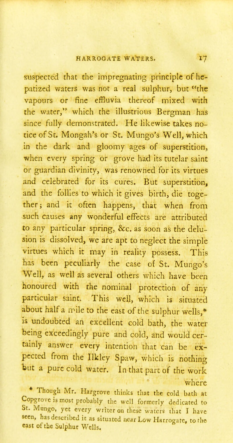 suspected that the impregnating principle of he- patized waters was not a real sulphur, but the vapours or fine effluvia thereof mixed with the water,” which the illustrious Bergman has since fully demonstrated. He likewise takes no- tice of St. Mongah’s or St. Mungo’s Well, which in the dark and gloomy ages of superstition, when every spring or grove had its tutelar saint or guardian divinity, was renowned for its virtues and celebrated for its cures. But superstition, and the follies to which it gives birth, die toge- ther; and it often happens, that when from such causes any wonderful effects are attributed to any particular spring, &c. as soon as the delu- sion is dissolved, we are apt to neglect the simple virtues which it may in reality possess. This has been peculiarly the case of St. Mungo’s Well, as well as several others which have been honoured with the nominal protection of any particular saint. This well, which is situated about half a mile to the east of the sulphur wells,* is undoubted an excellent cold bath, the water being exceedingly pure and cold, and would cer- tainly answer every intention that can be ex- pected from the Ilkley Spaw, which is nothing but a pure cold water. In that part of the work where Though Mr. Hargrove thinks that the cold bath at Copgrove is most probably the well formerly dedicated to St. Mungo, yet every water on these waters that I have seen, has described it as situated near Low Harrogate, to the east of the Sulphur Wells.