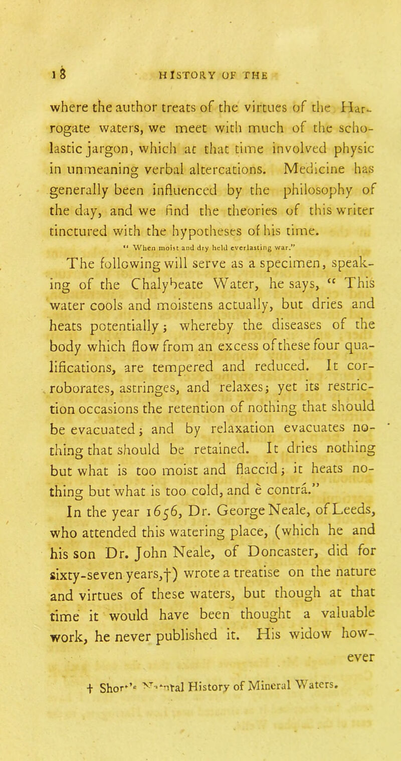 where the author treats of the virtues of the Har- rogate waters, we meet with much of the scho- lastic jargon, which ac that time involved physic- in unmeaning verbal altercations. Medicine has generally been influenced by the philosophy of the day, and we find the theories of this writer tinctured with the hypotheses of his time. “ When moist and dry held everlasting war. The following will serve as a specimen, speak- ing of the Chalybeate Water, he says, tc This water cools and moistens actually, but dries and heats potentially ; whereby the diseases of the body which flow from an excess ofthesefour qua- lifications, are tempered and reduced. It cor- roborates, astringes, and relaxes; yet its restric- tion occasions the retention of nothing that should be evacuated; and by relaxation evacuates no- thing that should be retained. It dries nothing but what is too moist and flaccid; it heats no- thina; but what is too cold, and e contra.” In the year 1656, Dr. George Neale, of Leeds, who attended this watering place, (which he and his son Dr. John Neale, of Doncaster, did for sixty-seven years,-j-) wrote a treatise on the nature and virtues of these waters, but though at that time it would have been thought a valuable work, he never published it. His widow how- ever + Shor*’e History of Mineral Waters.