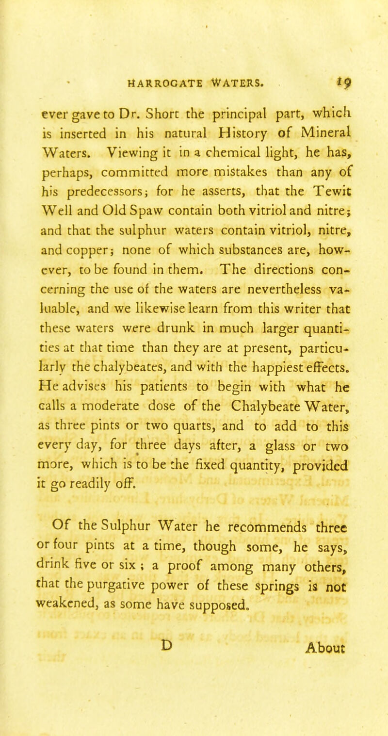 ever gave to Dr. Shore the principal part, which is inserted in his natural History of Mineral Waters. Viewing it in a chemical light, he has, perhaps, committed more mistakes than any of his predecessors; for he asserts, that the Tewit Well and OldSpaw contain both vitriol and nitre; and that the sulphur waters contain vitriol, nitre, and copper; none of which substances are, how- ever, to be found in them. The directions con- cerning the use of the waters are nevertheless va- luable, and we likewise learn from this writer that these waters were drunk in much larger quanti- ties at that time than they are at present, particu- larly the chalybeates, and with the happiest effects. He advises his patients to begin with what he calls a moderate dose of the Chalybeate Water, as three pints or two quarts, and to add to this every day, for three days after, a glass or two more, which is to be the fixed quantity, provided it go readily off. Of the Sulphur Water he recommends three or four pints at a time, though some, he says, drink five or six ; a proof among many others, that the purgative power of these springs is not weakened, as some have supposed. D About