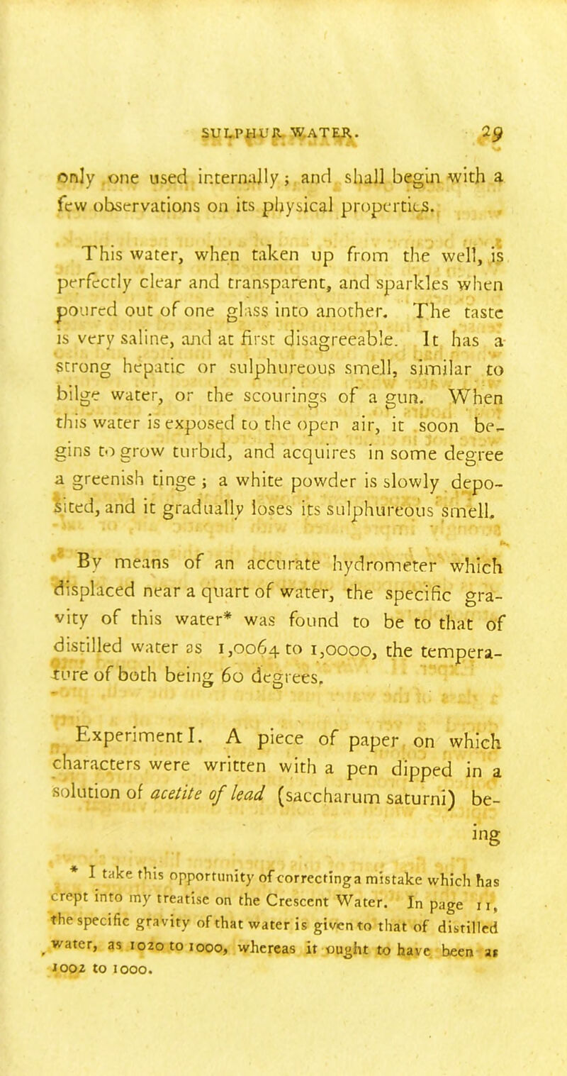 only one used internally; and shall begin with a few observations on its physical properties. This water, when taken up from the well, is perfectly clear and transparent, and sparkles when poured out of one glass into another. The taste is very saline, and at first disagreeable. It has a Strong hepatic or sulphureous smell, similar to bilge water, or the scourings of a gun. When this water is exposed to the open air, it soon be- gins to grow turbid, and acquires in some degree a greenish tinge ; a white powder is slowly depo- sited, and it gradually loses its sulphureous'srnelL By means of an accurate hydrometer which displaced near a quart of water, the specific gra- vity of this water* was found to be to that of distilled water as 1,0064 1:0 1,0000, the tempera- fore of both being 60 degrees. Experiment I. A piece of paper on which characters were written with a pen dipped in a solution of acetite of lead (saccharum saturni) be- ing I take this opportunity of correctinga mistake which has crept into my treatise on the Crescent Water. In page u, the specific gravity of that water is given to that of distilled water, as 1020 to 1000, whereas it ought to have heen at J002 to 1000.