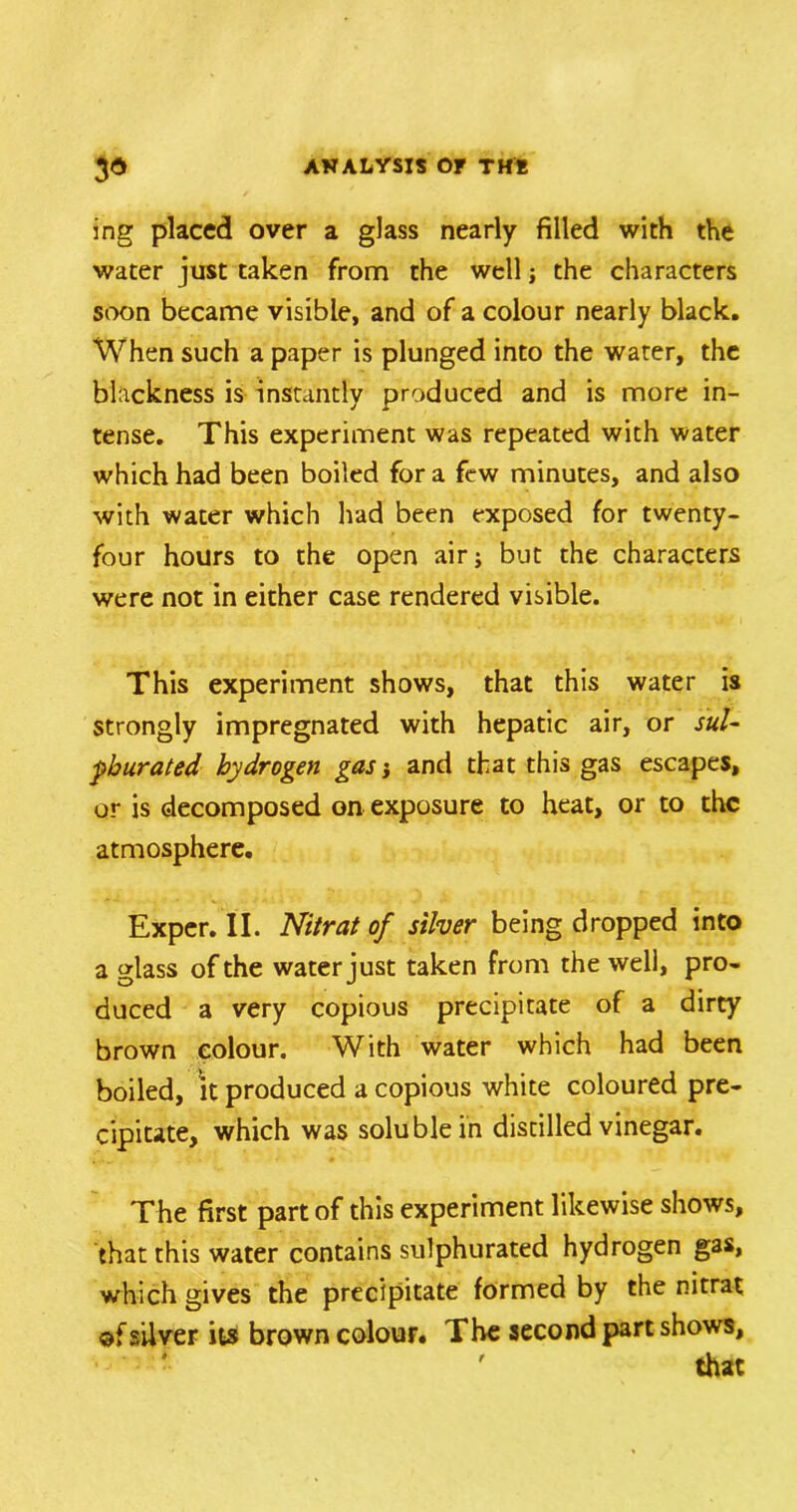 ing placed over a glass nearly filled with the water just taken from the well; the characters soon became visible, and of a colour nearly black. When such a paper is plunged into the water, the blackness is instantly produced and is more in- tense. This experiment was repeated with water which had been boiled for a few minutes, and also with water which had been exposed for twenty- four hours to the open air; but the characters were not in either case rendered visible. This experiment shows, that this water is strongly impregnated with hepatic air, or sul- phurated hydrogen gas j and that this gas escapes, or is decomposed on exposure to heat, or to the atmosphere. Exper. II. Nitrat of silver being dropped into a glass of the water just taken from the well, pro- duced a very copious precipitate of a dirty brown colour. With water which had been boiled, it produced a copious white coloured pre- cipitate, which was soluble in distilled vinegar. The first part of this experiment likewise shows, that this water contains sulphurated hydrogen gas, which gives the precipitate formed by the nitrat of silver its brown colour. The second part shows,