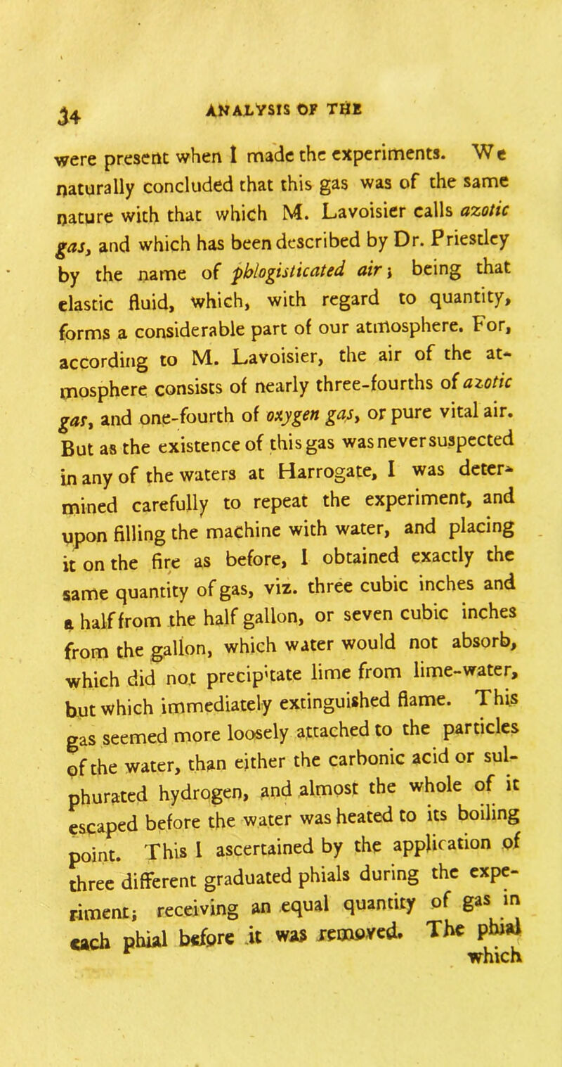 were present when 1 made the experiments. We naturally concluded that this gas was of the same nature with that which M. Lavoisier calls azotic gas, and which has been described by Dr. Priestley by the name of pblogisticated air •, being that elastic fluid, which, with regard to quantity, forms a considerable part of our atmosphere. For, according to M.. Lavoisier, the air of the at- mosphere consists of nearly three-fourths of azotic gas, and one-fourth of oxygen gas, or pure vital air. But as the existence of this gas was never suspected in any of the waters at Harrogate, I was deter* mined carefully to repeat the experiment, and upon filling the machine with water, and placing it on the fire as before, I obtained exactly the same quantity of gas, viz. three cubic inches and a half from the half gallon, or seven cubic inches from the gallon, which water would not absorb, which did no.t precip'tate lime from lime-water, but which immediately extinguished flame. This gas seemed more loosely attached to the particles pf the water, than either the carbonic acid or sul- phurated hydrogen, and almost the whole of it escaped before the water was heated to its boiling point. This 1 ascertained by the application of three different graduated phials during the expe- riment; receiving an equal quantity of gas in each before was amoved. The phjaf which