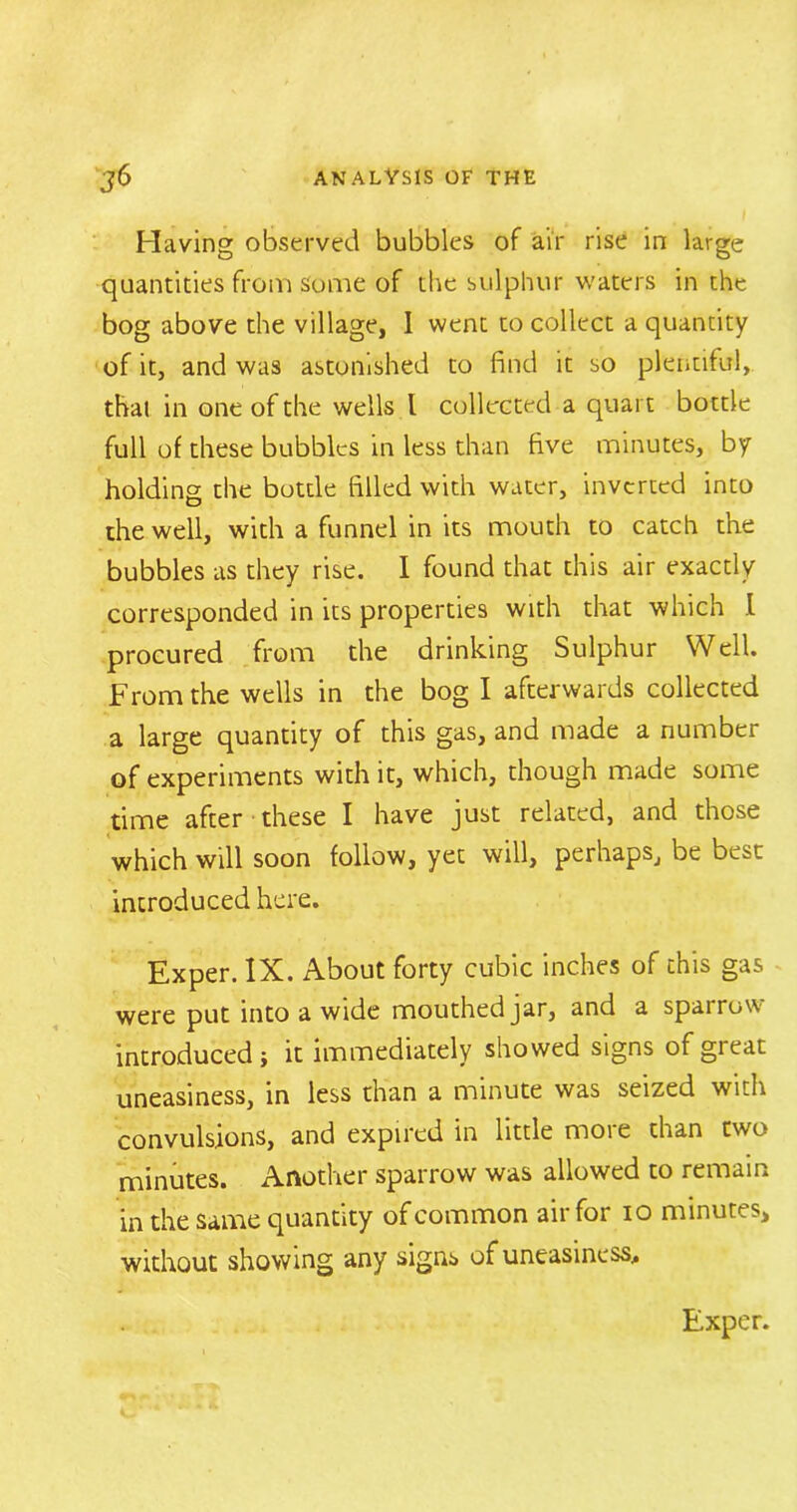 Having observed bubbles of air rise in large quantities from some of the sulphur waters in the bog above the village, I went to collect a quantity of it, and was astonished to find it so plentiful, that in one of the wells l collected a quart bottle full of these bubbles in less than five minutes, by holding the bottle filled with water, inverted into the well, with a funnel in its mouth to catch the bubbles as they rise. I found that this air exactly corresponded in its properties with that which I procured from the drinking Sulphur Well. From the wells in the bog I afterwards collected a large quantity of this gas, and made a number of experiments with it, which, though made some time after these I have just related, and those which will soon follow, yet will, perhaps, be best introduced here. Exper. IX. About forty cubic inches of this gas were put into a wide mouthed jar, and a sparrow introduced; it immediately showed signs of great uneasiness, in less than a minute was seized with convulsions, and expired in little more than two minutes. Another sparrow was allowed to remain in the same quantity of common air for 10 minutes, without showing any signs of uneasiness. Exper.