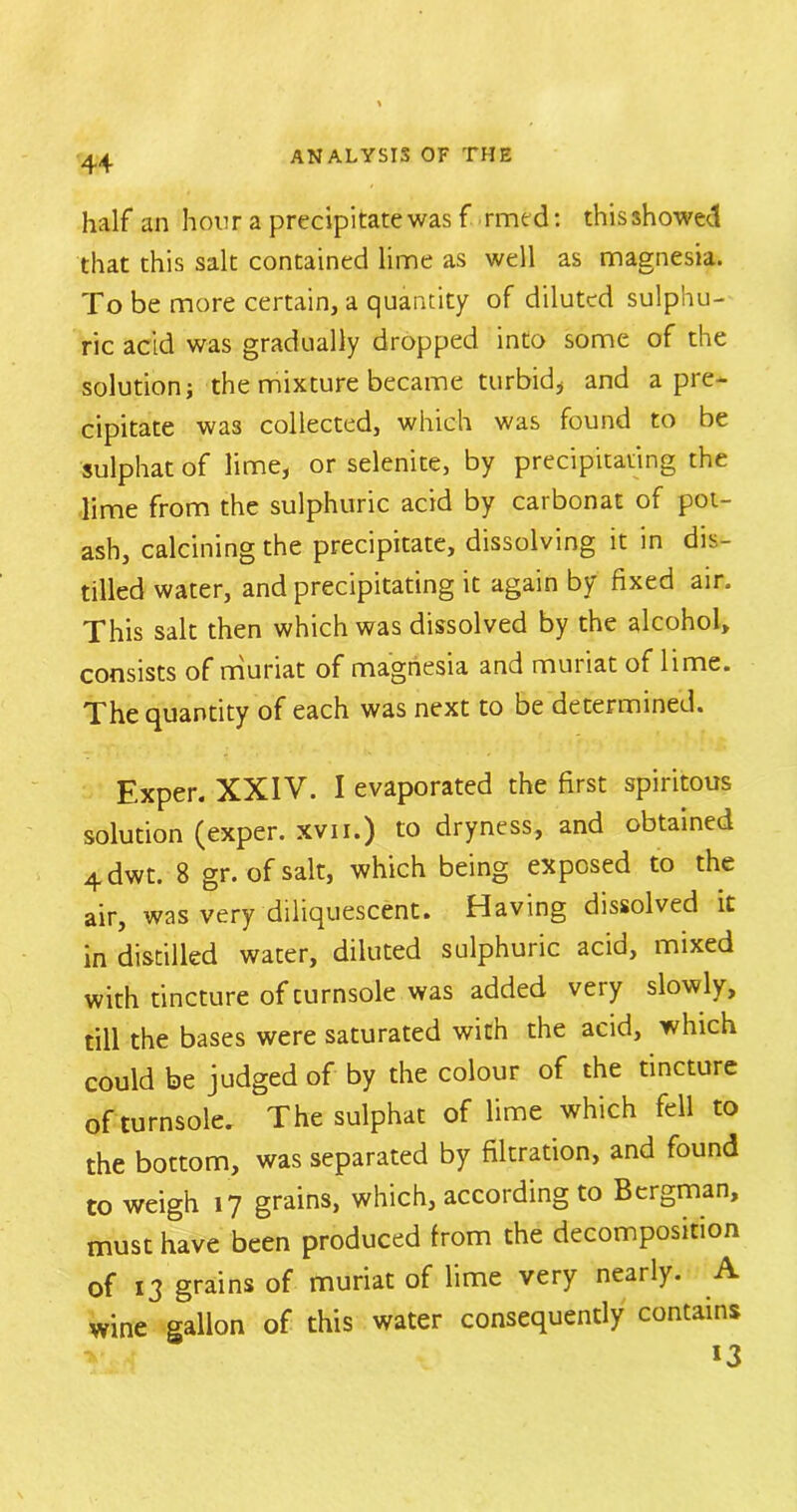 half an hour a precipitate was f rmt d: this showed that this salt contained lime as well as magnesia. To be more certain, a quantity of diluted sulphu- ric add was gradually dropped into some of the solution j the mixture became turbid* and a pre- cipitate was collected, which was found to be sulphat of lime, or selenite, by precipitating the lime from the sulphuric acid by carbonat of pot- ash, calcining the precipitate, dissolving it in dis- tilled water, and precipitating it again by fixed air. This salt then which was dissolved by the alcohol, consists of muriat of magnesia and muiiat of lime. The quantity of each was next to be determined. Exper. XXIV. I evaporated the first spiritous solution (exper. xvii.) to dryness, and obtained 4dwt. 8 gr. of salt, which being exposed to the air, was very diliquescent. Having dissolved it in distilled water, diluted sulphuric acid, mixed with tincture of turnsole was added very slowly, till the bases were saturated with the acid, which could be judged of by the colour of the tincture of turnsole. The sulphat of lime which fell to the bottom, was separated by filtration, and found to weigh 17 grains, which, according to Bergman, must have been produced from the decomposition of 13 grains of muriat of lime very nearly. A wine gallon of this water consequently contains