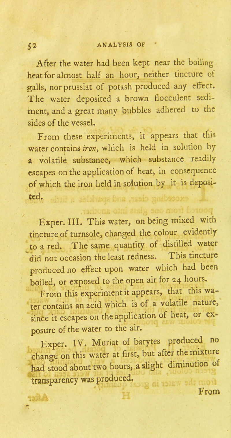 5* After the water had been kept near the boiling heat for almost half an hour, neither tincture of galls, norprussiat of potash produced any effect. The water deposited a brown fiocculent sedi- ment, and a great many bubbles adhered to the sides of the vessel. From these experiments, it appears that this water contains iron, which is held in solution by a volatile substance, which substance readily escapes on the application of heat, in consequence of which the iron held in solution by it is deposi- ted. Exper. III. This water, on being mixed with tincture of turnsole, changed the colour evidently to a red. The same quantity of distilled water did not occasion the least redness. This tincture produced no effect upon water which had been boiled, or exposed to the open air for 24 hours. From this experiment it appears, that this wa- ter contains an acid which is of a volatile nature, since it escapes on the application of heat, or ex- posure of the water to the air. Exper. IV. Muriat of barytes produced no change on this water at first, but after the mixture had stood about two hours, a slight diminution of transparency was produced. From