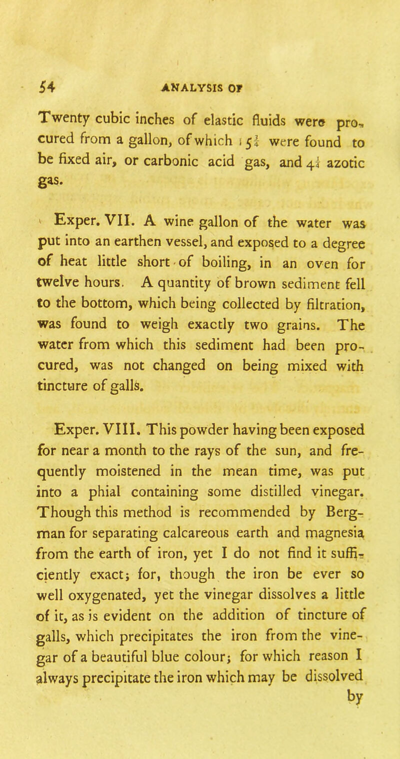 Twenty cubic inches of elastic fluids were pro„ cured from a gallon, of which i 51 were found to be fixed air, or carbonic acid gas, and 45 azotic gas. Exper. VII. A wine gallon of the water was put into an earthen vessel, and exposed to a degree of heat little short of boiling, in an oven for twelve hours. A quantity of brown sediment fell to the bottom, which being collected by filtration, was found to weigh exactly two grains. The water from which this sediment had been pro- cured, was not changed on being mixed with tincture of galls. Exper. VIII. This powder having been exposed for near a month to the rays of the sun, and fre- quently moistened in the mean time, was put into a phial containing some distilled vinegar. Though this method is recommended by Berg- man for separating calcareous earth and magnesia from the earth of iron, yet I do not find it suffi- ciently exact j for, though the iron be ever so well oxygenated, yet the vinegar dissolves a little of it, as is evident on the addition of tincture of galls, which precipitates the iron from the vine- gar of a beautiful blue colour; for which reason I always precipitate the iron which may be dissolved