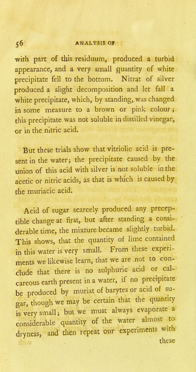 with part of this residuum, produced a turbid appearance, and a very small quantity of white precipitate fell to the bottom. Nitrat of silver produced a slight decomposition and let fall a white precipitate, which, by standing, was changed in some measure to a brown or pink colour; this precipitate was not soluble in distilled vinegar, or in the nitric acid. But these trials show that vitriolic acid is pre- sent in the water j the precipitate caused by the union of this acid with silver is not soluble in the acetic or nitric acids, as that is which is caused by the muriacic acid. Acid of sugar scarcely produced any precep- tible change at first, but after standing a consi- derable time, the mixture became slightly turbid. This shows, that the quantity of lime contained in this water is very small. From these experi- ments we likewise learn, that we are not to con- clude that there is no sulphuric acid or cal- careous earth present in a water, if no precipitate be produced by muriat of barytes or acid of su- gar, though we may be certain that the quantity is very small; but we must always evaporate a considerable quantity of the water almost to dryness, and then repeat our experiments with these