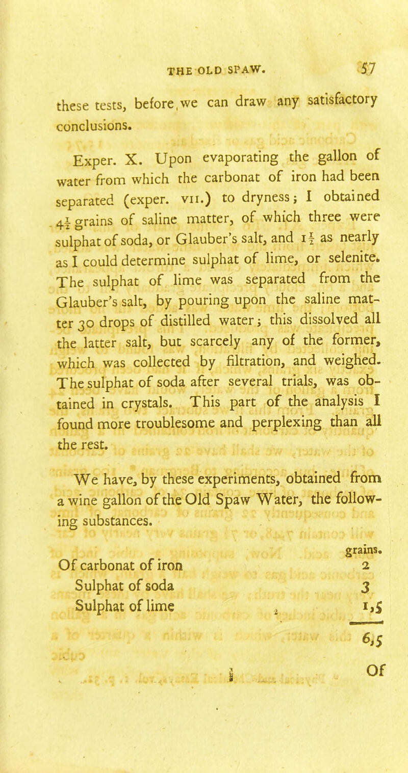 these tests, before,we can draw any satisfactory conclusions. Exper. X. Upon evaporating the gallon of water from which the carbonat of iron had been separated (exper. vii.) to dryness; I obtained 4i grains of saline matter, of which three were sulphatof soda, or Glauber’s salt, and if as nearly as I could determine sulphat of lime, or selenite. The sulphat of lime was separated from the Glauber’s salt, by pouring upon the saline mat- ter 30 drops of distilled water; this dissolved all the latter salt, but scarcely any of the former, which was collected by filtration, and weighed. The sulphat of soda after several trials, was ob- tained in crystals. This part of the analysis I found more troublesome and perplexing than all the rest. We have, by these experiments, obtained from a wine gallon of the Old Spaw Water, the follow- ing substances. Of carbonat of iron Sulphat of soda Sulphat of lime S grams. 2 3 GS > % Of