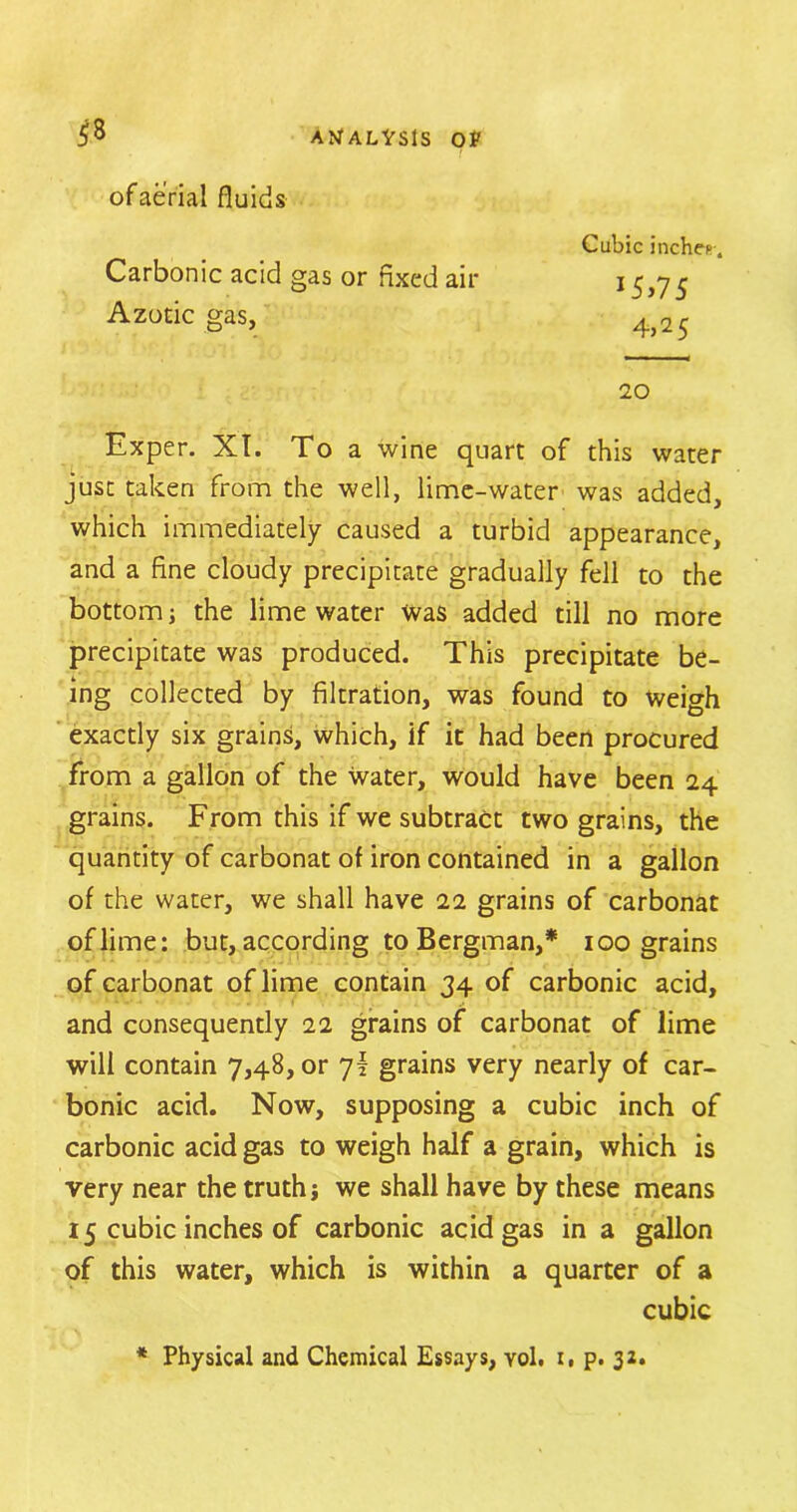 of aerial fluids Carbonic acid gas or fixed air Azotic gas, Cubic inches. J5>75 4,2 5 20 Exper. XT. To a wine quart of this water just taken from the well, lime-water was added, which immediately caused a turbid appearance, and a fine cloudy precipitate gradually fell to the bottom; the lime water Was added till no more precipitate was produced. This precipitate be- ing collected by filtration, was found to weigh exactly six grains, which, if it had been procured from a gallon of the Water, would have been 24 grains. From this if we subtract two grains, the quantity of carbonat of iron contained in a gallon of the water, we shall have 22 grains of carbonat of lime: but, according to Bergman,* 100 grains of carbonat of lime contain 34 of carbonic acid, and consequently 22 grains of carbonat of lime will contain 7,48, or 7I grains very nearly of car- bonic acid. Now, supposing a cubic inch of carbonic acid gas to weigh half a grain, which is very near the truth j we shall have by these means 15 cubic inches of carbonic acid gas in a gallon of this water, which is within a quarter of a cubic * Physical and Chemical Essays, vol. t, p. 32.