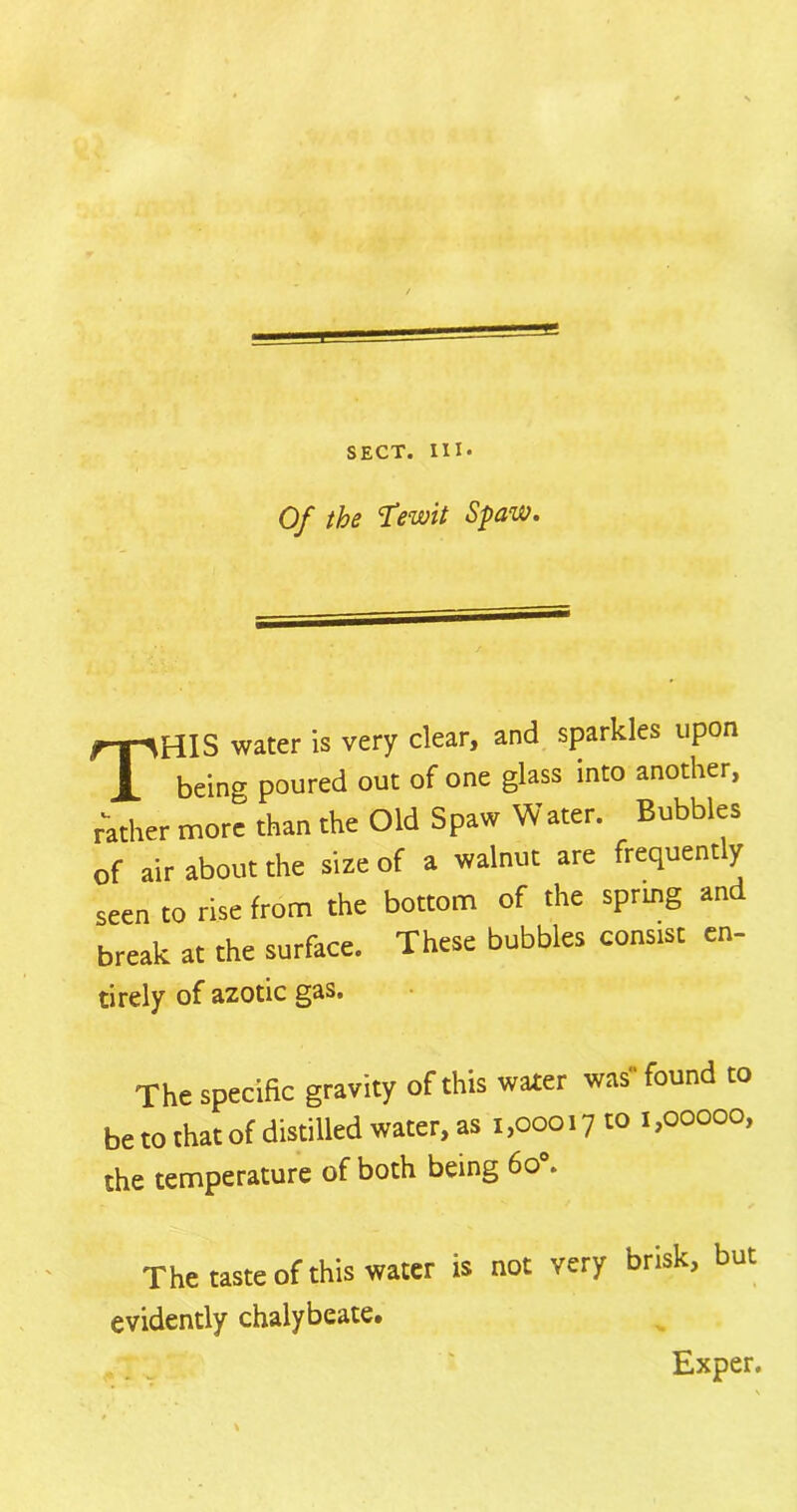 Of the 'Tewit Spaw. THIS water is very clear, and sparkles upon being poured out of one glass into another, rather more than the Old Spaw Water. Bubbles of air about the size of a walnut are frequently seen to rise from the bottom of the spring and break at the surface. These bubbles consist en- tirely of azotic gas. The specific gravity of this water was found to be to that of distilled water, as i ,00017 to 1,00000, the temperature of both being 6o°. The taste of this water is not very brisk, but evidently chalybeate. Exper,