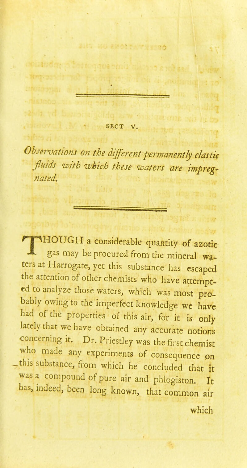 SECT V. Observations on the different permanently elastic HOUGH a considerable quantity of azotic gas may be procured from the mineral wa- ters at Harrogate, yet this substance has escaped the attention of other chemists who have attempt- ed to analyze those waters, which was most pro- bably owing to the imperfect knowledge we have had of the properties of this air, for it is only lately that we have obtained any accurate notions concerning it. Dr. Priestley was the first chemist who made any experiments of consequence on — this substance, from which he concluded that it was a compound of pure air and phlogiston. It Has, indeed, been long known, that common air which