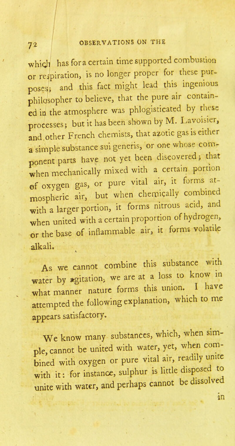 whioh has fora certain time supported combustion or respiration, is no longer proper for these pur- poses; and this fact might lead this ingenious philosopher to believe, that the pure air contain- ed in the atmosphere was phlogisticated by these processes; but it has been shown by M. Lavoisier, and other French chemists, that azotic gas is either a simple substance sui generis, or one whose com- ponent parts have not yet been discovered; that when mechanically mixed with a certain portion of oxygen gas, or pure vital air, it forms at- mospheric air, but when chemically combined with a larger portion, it forms nitrous acid, and when united with a certain proportion of hydrogen, or the base of inflammable air, it forms volatile alkali. As we cannot combine this substance with water by agitation; we are at a loss to know in what manner nature forms this union. I have attempted the following explanation, which to me appears satisfactory. We know many substances, which, when sim- ple, cannot be united with water, yet, when com- bined with oxygen or pure vital air, readily unite with it: for instance, sulphur is little disposed to unite with water, and perhaps cannot be dissolve •in