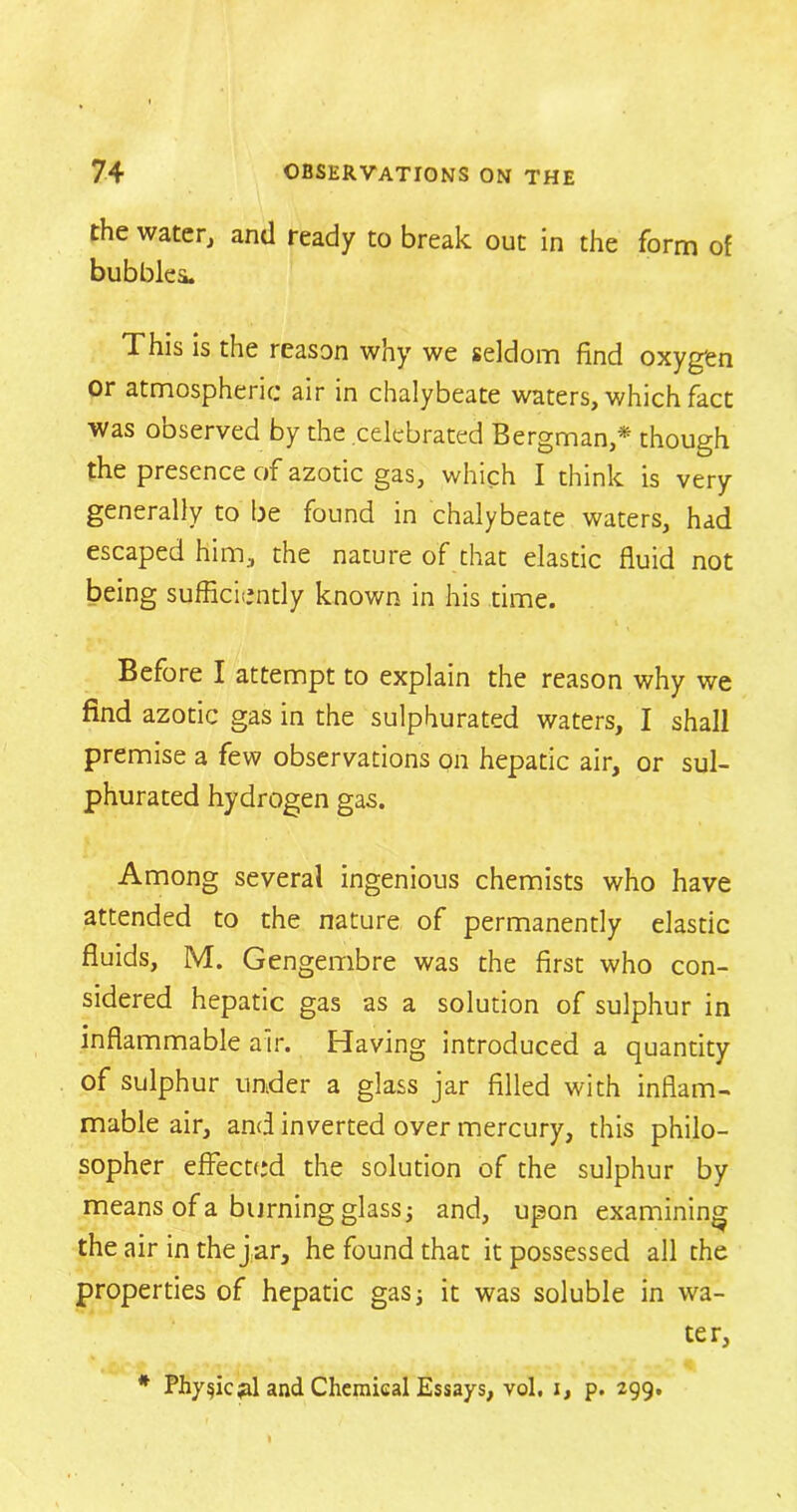 the water, and ready to break out in the form of bubbles. This is the reason why we seldom find oxygen or atmospheric air in chalybeate waters, which fact was observed by the celebrated Bergman,* though the presence of azotic gas, which I think is very generally to be found in chalybeate waters, had escaped him, the nature of that elastic fluid not being sufficiently known in his time. Before I attempt to explain the reason why we find azotic gas in the sulphurated waters, I shall premise a few observations on hepatic air, or sul- phurated hydrogen gas. Among several ingenious chemists who have attended to the nature of permanently elastic fluids, M. Gengembre was the first who con- sidered hepatic gas as a solution of sulphur in inflammable air. Having introduced a quantity of sulphur under a glass jar filled with inflam- mable air, and inverted over mercury, this philo- sopher effected the solution of the sulphur by means of a burning glass; and, upon examining the air in the j ar, he found that it possessed all the properties of hepatic gas; it was soluble in wa- ter, * Physic pi and Chemical Essays, vol. i, p. 299.