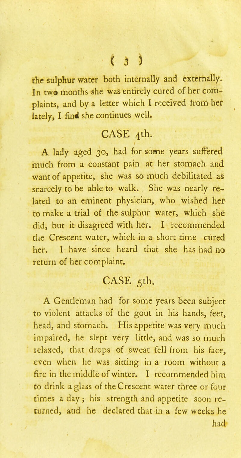 the sulphur water both internally and externally. In two months she was entirely cured of her com- plaints, and by a letter which l received from her lately, I find she continues well. CASE 4th. « A lady aged 30, had for some years suffered much from a constant pain at her stomach and want of appetite, she was so much debilitated as scarcely to be able to walk. She was nearly re- lated to an eminent physician, who wished her to make a trial of the sulphur water, which she did, but it disagreed with her. I recommended the Crescent water, which in a short time cured her. I have since heard that she has had no return of her complaint. CASE 5th. A Gentleman had for some years been subject to violent attacks of the gout in his hands, feet, head, and stomach. His appetite was very much impaired, he slept very little, and was so much relaxed, that drops of sweat fell from his face, even when he was sitting in a room without a fire in the middle of winter. I recommended him to drink a glass of the Crescent water three or four times a day; his strength and appetite soon re- turned, aud he declared that in a few weeks he had