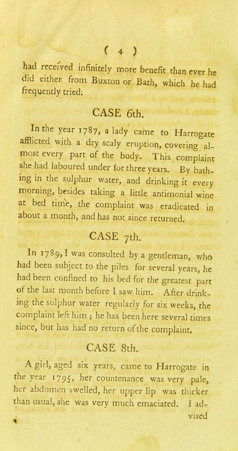 had received infinitely more benefit than ever he did either from Buxton or Bath, which he had frequently tried. CASE 6th. In the year 1787, a lady came to Harrogate afflicted with a dry scaly eruption, covering al- most every part of the body. This complaint she had laboured under for three years. By bath- ing in the sulphur water, and drinking it every morning, besides taking a little antimonial wine at bed time, the complaint was eradicated in about a month, and has not since returned. CASE 7th. In 1789,1 was consulted by a gentleman, who had been subject to the piles for several years, he had been confined to his bed for the greatest part of the last month before I saw him. After drink- ing the sulphur water regularly for six weeks, the complaint left him ; he has been here several times since, but has had no return of the complaint. CASE 8th. A girl, aged six years, came to Harrogate in the year 1795, her countenance was very pale, her abdomen swelled, her upper lip was thicker than usual, she was very much emaciated, j ad- vised