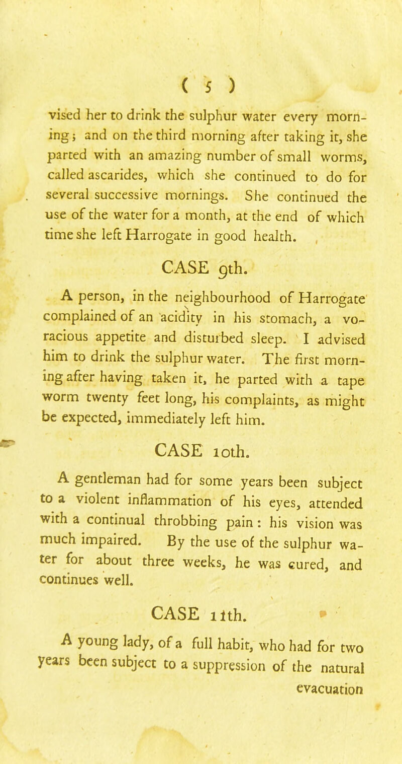 vised her to drink the sulphur water every morn- ing} and on the third morning after taking it, she parted with an amazing number of small worms, called ascarides, which she continued to do for several successive mornings. She continued the use of the water for a month, at the end of which time she left Harrogate in good health. CASE 9th. A person, in the neighbourhood of Harrogate complained of an acidity in his stomach, a vo- racious appetite and disturbed sleep. I advised him to drink the sulphur water. The first morn- ing after having taken it, he parted with a tape worm twenty feet long, his complaints, as might be expected, immediately left him. CASE loth. A gentleman had for some years been subject to a violent inflammation of his eyes, attended with a continual throbbing pain : his vision was much impaired. By the use of the sulphur wa- ter for about three weeks, he was cured, and continues well. \ CASE nth. A young lady, of a full habit, who had for two years been subject to a suppression of the natural evacuation