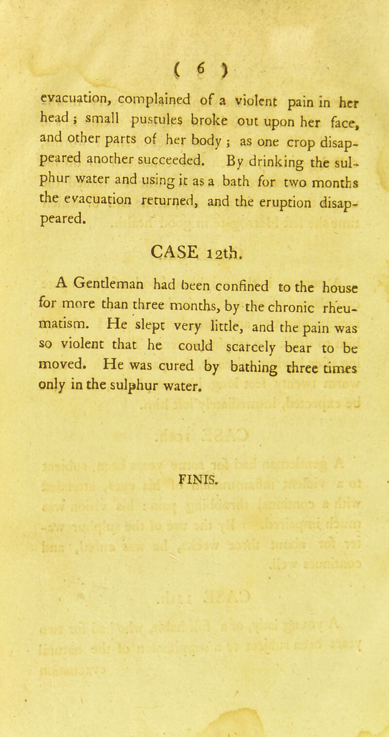 ( « ) evacuation, complained of a violent pain in her head ; small pustules broke out upon her face, and other parts of her body ; as one crop disap- peared another succeeded. By drinking the sul- phur water and using it as a bath for two months the evacuation returned, and the eruption disap- peared. CASE 12th. A Gentleman had been confined to the house for more than three months, by the chronic rheu- matism. He slept very little, and the pain was so violent that he could scarcely bear to be moved. He was cured by bathing three times only in the sulphur water. FINIS.