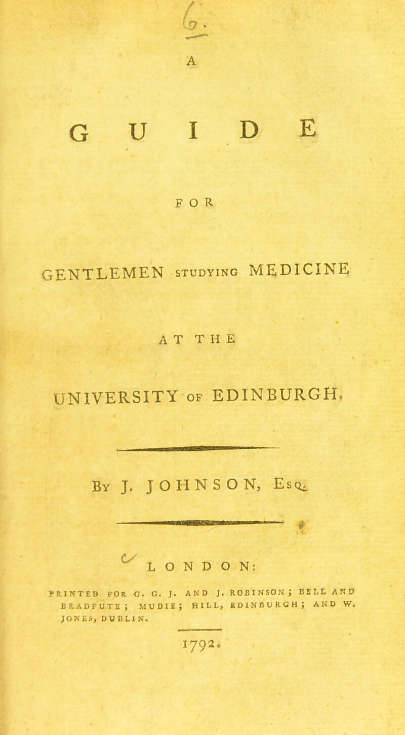 A FOR GENTLEMEN studying MEDICINE AT THE * I UNIVERSITY of EDINBURGH, By J. JOHNSON, Esq, 7* O N D O N: PRINTED FOR G. G. J. AND J. ROBINSON J BELL AND bradfute; mu die; hill, Edinburgh; and w. JONES, DUBLIN.