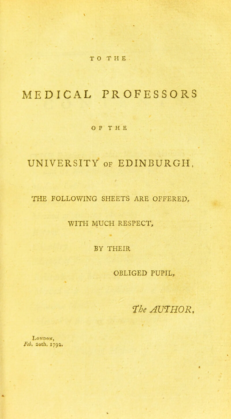 TO THE MEDICAL PROFESSORS O F T H E UNIVERSITY of EDINBURGH, THE FOLLOWING SHEETS ARE OFFERED, WITH MUCH RESPECT, BY THEIR OBLIGED PUPIL, The AUTHOR, London,