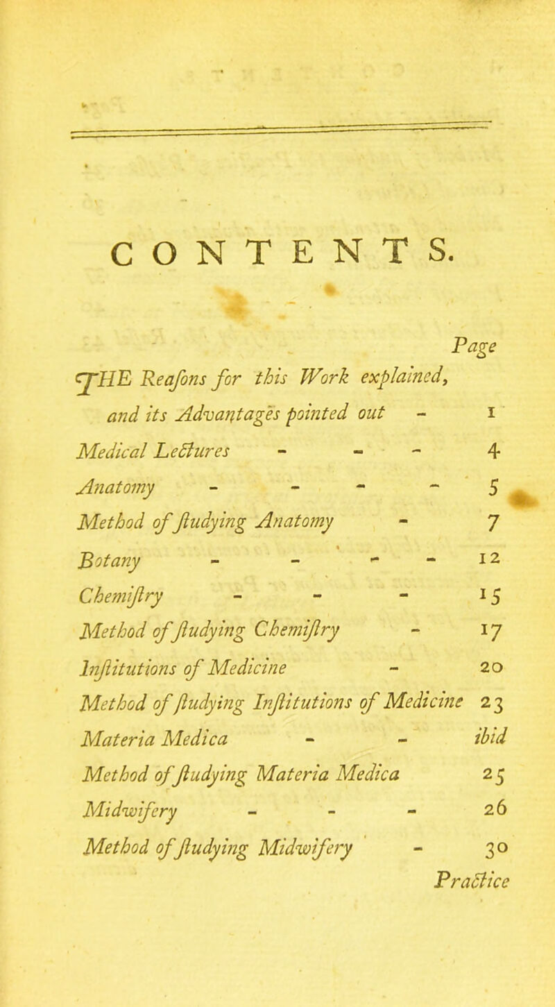 CONTENTS. Page cj-JIE Reafons for this Work explained, and its Advantages pointed out - i Medical LeBures - - Anatomy - - Method of ftudying Anatomy s Botany - - - Chemifry - Method offtudying Chemifry lnfitutions of Medicine Method of ftudying lnfitutions of Medicine 23 Materia Medica Method of ftudying Materia Medica Midwifery - - - Method of ftudying Midwifery 4 5 7 12 lS *7 20 ibid 25 26 3° Practice