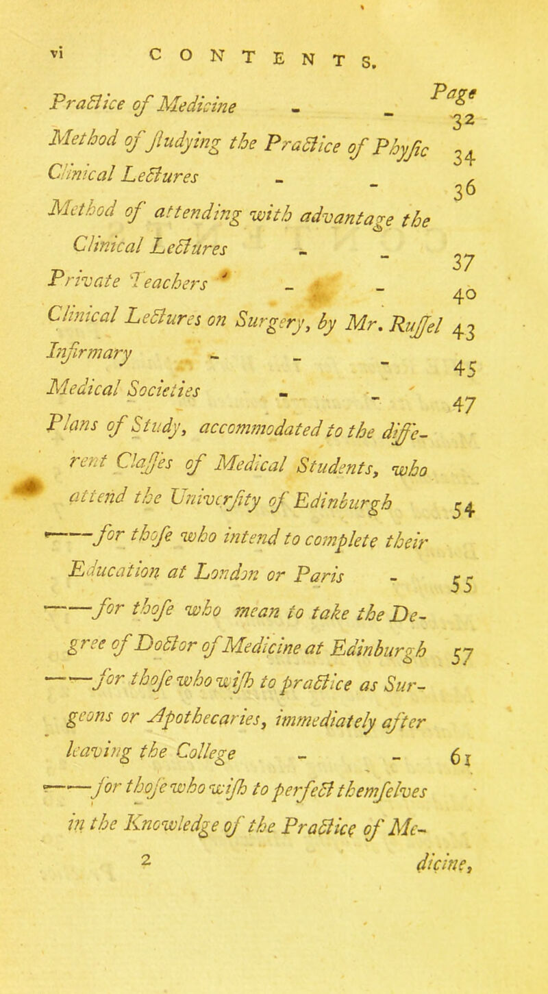 45 47 Proa ice of Medicine - Pagt ~ 32 Mel bod ofJiudying the Pratt ice of Phyfic 34 Ci/mcal Lettures _ , 36 Method of attending with advantage the Clinical Lettures „ . , 37 Private leachers ' _ * ,‘JPr 4° Clinical Lettures on Surgery, by Mr. Rujfel 43 Infirmary _ _ _ Medical Socie ties Plans of Study, accommodated to the diffc- ?i>.f C.afes of Medical Students, who attend the TJnivcrfty of Ldinburgh * 1 for thofe who intend to complete their L due at ion at London or Paris fir thofe who mean to take the De- gree oj Dottor of Medicine at Ldinburgh for thofe who wijh to prattice as Sur- geons or apothecaries, immediately after leaving the College ” 1 for thofe who wijh to perfett themfelves in the Knowledge of the Pratt ice of Me- dicine, 54 55 57 61 2